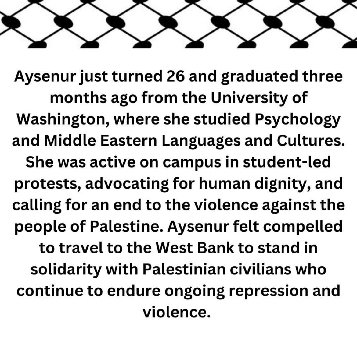 Aysenur just turned 26 and graduated three months ago from the University of Washington, where she studied Psychology and Middle Eastern Languages and Cultures.
She was active on campus in student-led protests, advocating for human dignity, and calling for an end to the violence against the people of Palestine. Aysenur felt compelled to travel to the West Bank to stand in solidarity with Palestinian civilians who continue to endure ongoing repression and violence.