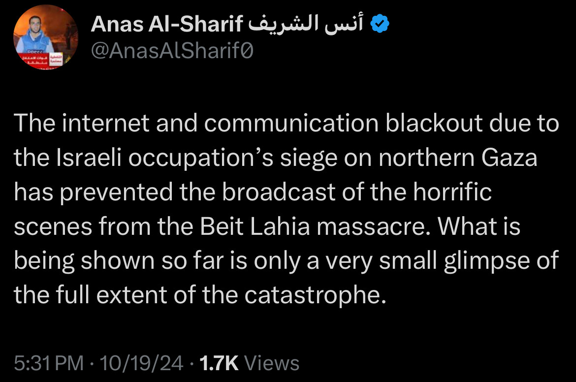 Tweet from Anas Al-Sharif:
The internet and communication blackout due to the Israeli occupation's siege on northern Gaza has prevented the broadcast of the horrific scenes from the Beit Lahia massacre. What is being shown so far is only a very small glimpse of the full extent of the catastrophe.