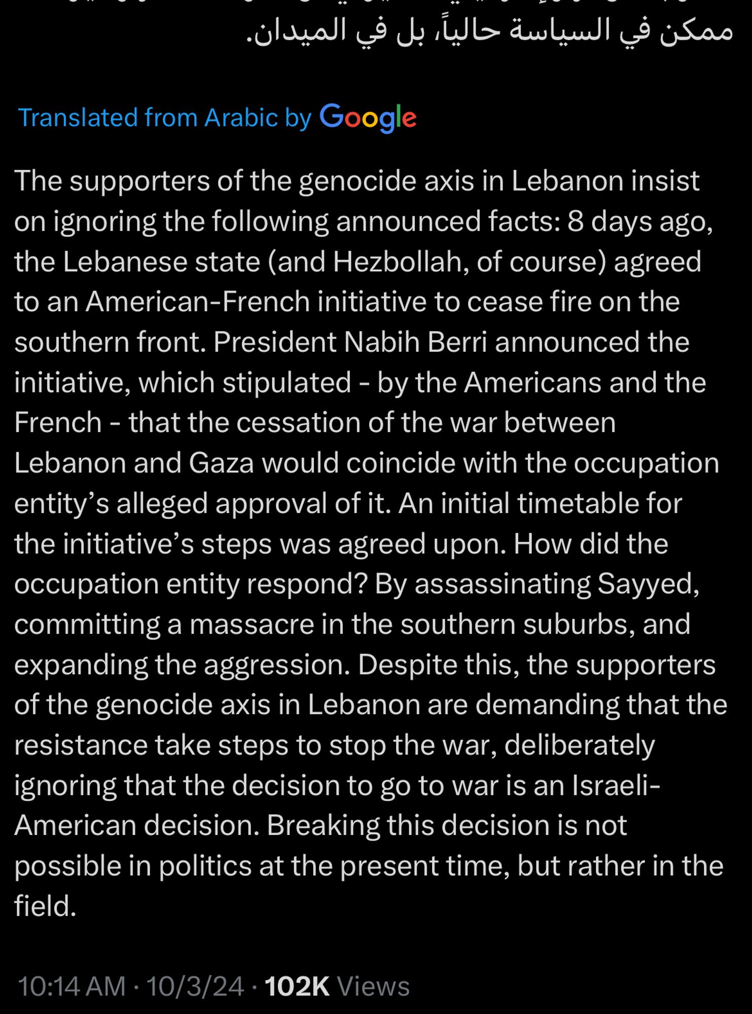 Translation:
The supporters of the genocide axis in Lebanon insist on ignoring the following announced facts: 8 days ago, the Lebanese state (and Hezbollah, of course) agreed to an American-French initiative to cease fire on the southern front. President Nabih Berri announced the initiative, which stipulated - by the Americans and the French - that the cessation of the war between Lebanon and Gaza would coincide with the occupation entity's alleged approval of it. An initial timetable for the initiative's steps was agreed upon. How did the occupation entity respond? By assassinating Sayyed, committing a massacre in the southern suburbs, and expanding the aggression. Despite this, the supporters of the genocide axis in Lebanon are demanding that the resistance take steps to stop the war, deliberately ignoring that the decision to go to war is an Israeli-American decision. Breaking this decision is not possible in politics at the present time, but rather in the field.