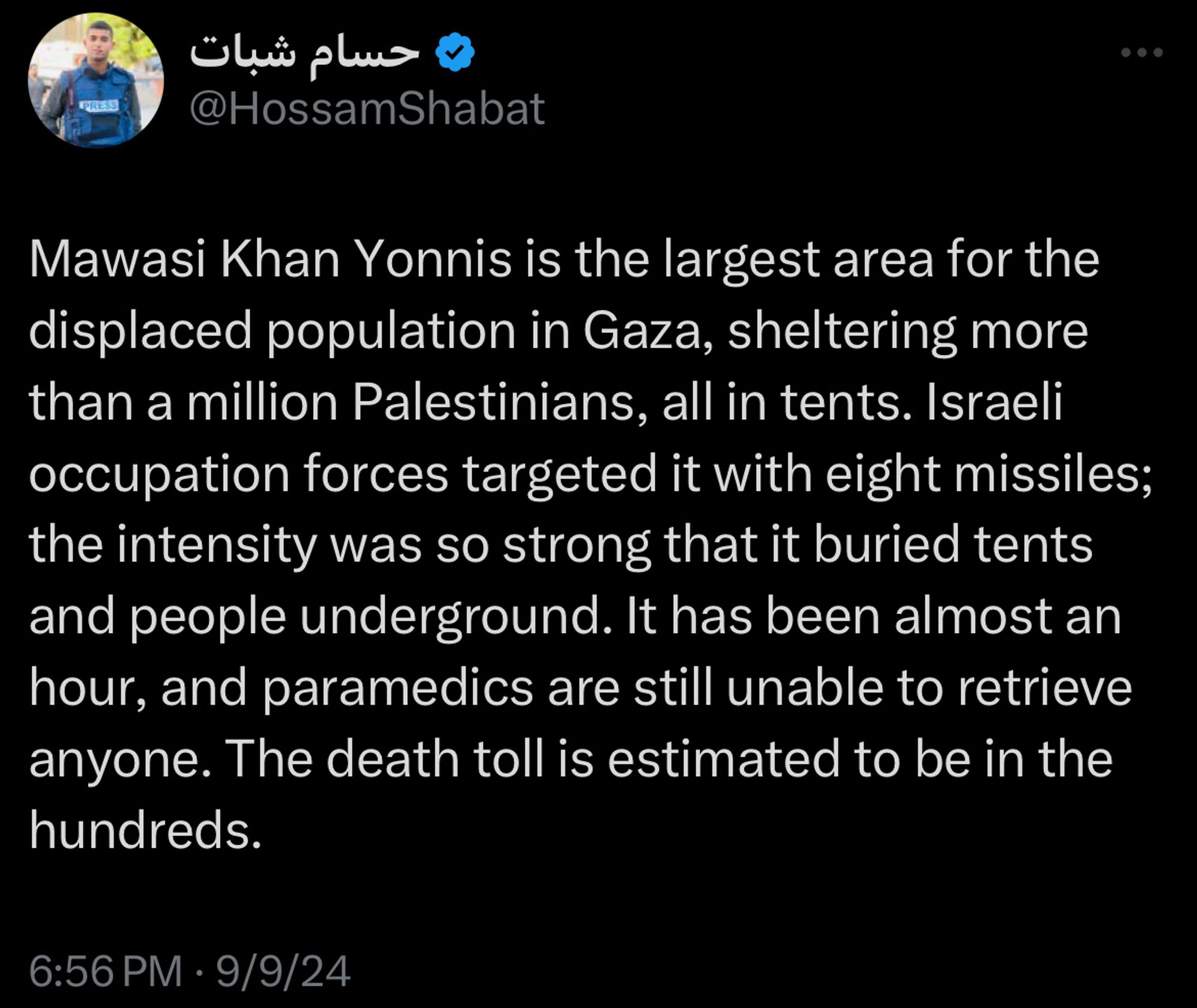 Hossam Shabat tweet:
Mawasi Khan Yonnis is the largest area for the displaced population in Gaza, sheltering more than a million Palestinians, all in tents. Israeli occupation forces targeted it with eight missiles; the intensity was so strong that it buried tents and people underground. It has been almost an hour, and paramedics are still unable to retrieve anyone. The death toll is estimated to be in the hundreds.