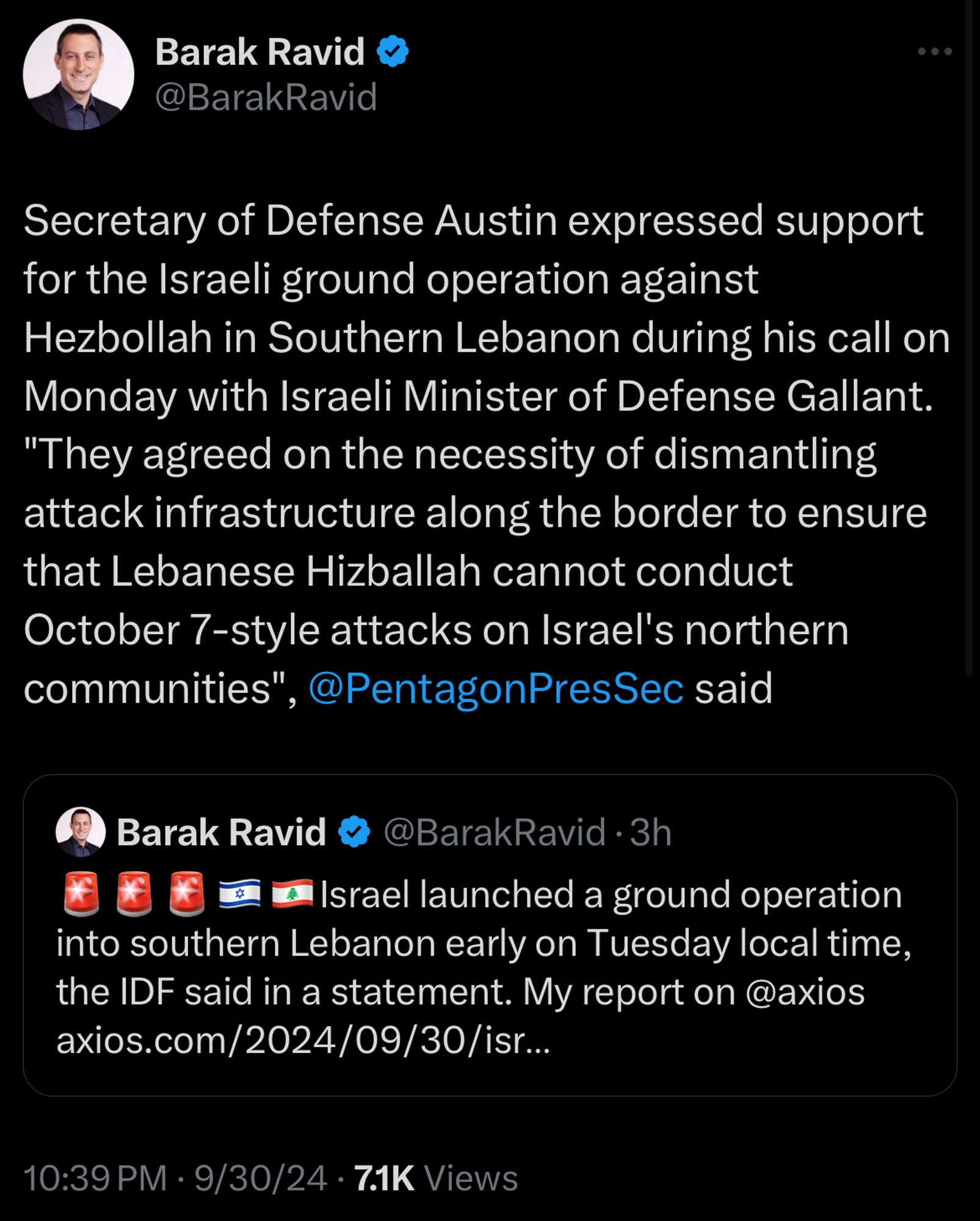 Tweet from Barak Ravid:
Secretary of Defense Austin expressed support for the Israeli ground operation against Hezbollah in Southern Lebanon during his call on Monday with Israeli Minister of Defense Gallant.
"They agreed on the necessity of dismantling attack infrastructure along the border to ensure that Lebanese Hizballah cannot conduct
October 7-style attacks on Israel's northern communities".
', @PentagonPresSec said