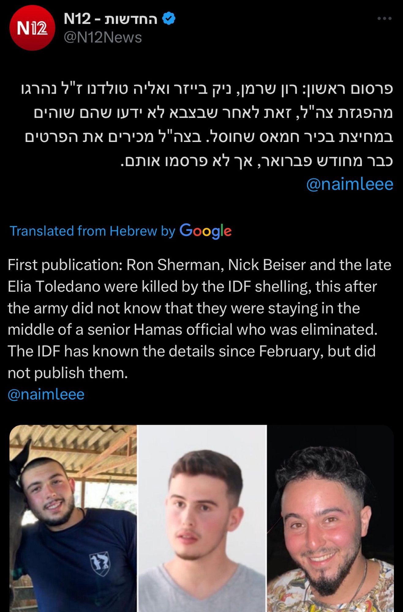 N12 tweet, translated from Hebrew:
First publication: Ron Sherman, Nick Beiser and the late Elia Toledano were killed by the IDF shelling, this after the army did not know that they were staying in the middle of a senior Hamas official who was eliminated.
The IDF has known the details since February, but did not publish them.