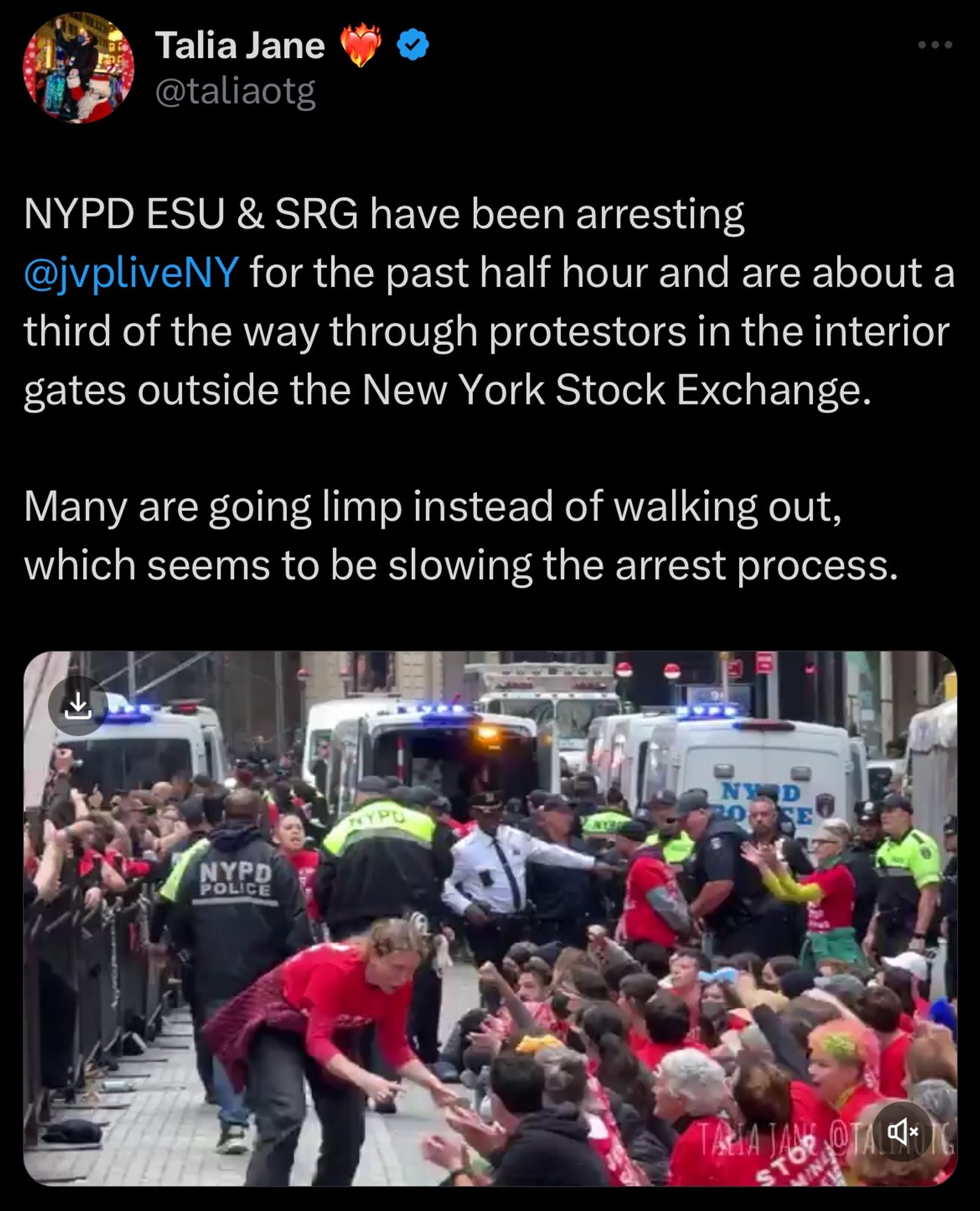 Tweet from Talia Jane:
NYPD ESU & SRG have been arresting @jvpliveNY for the past half hour and are about a third of the way through protestors in the interior gates outside the New York Stock Exchange.
Many are going limp instead of walking out, which seems to be slowing the arrest process.