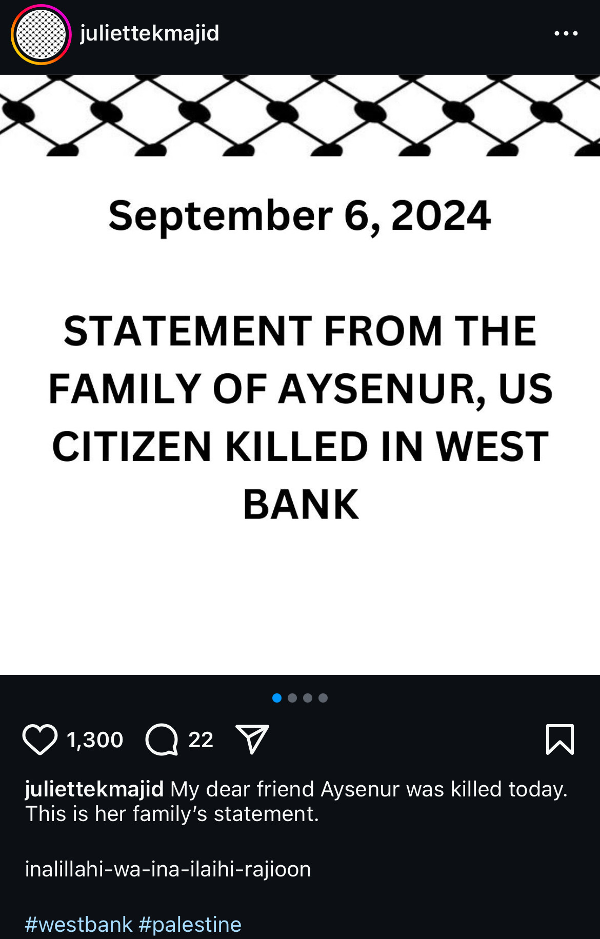 Instagram post from juliettekmajid:
September 6, 2024
STATEMENT FROM THE FAMILY OF AYSENUR, US CITIZEN KILLED IN WEST BANK
juliettekmajid My dear friend Aysenur was killed today.
This is her family's statement.
inalillahi-wa-ina-ilaihi-rajioon
#westbank #palestine