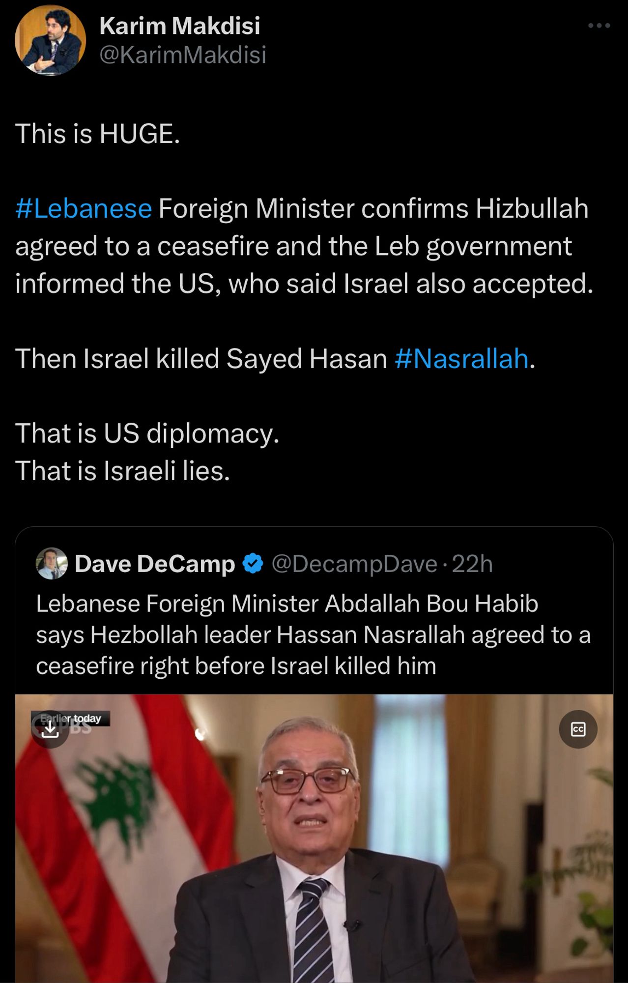 Quoted tweet from Dave DeCamp:
Lebanese Foreign Minister Abdallah Bou Habib says Hezbollah leader Hassan Nasrallah agreed to a ceasefire right before Israel killed him
Quoting tweet from Karim Makdisi:
This is HUGE.
#Lebanese Foreign Minister confirms Hizbullah agreed to a ceasefire and the Leb government informed the US, who said Israel also accepted.
Then Israel killed Sayed Hasan #Nasrallah.
That is US diplomacy.
That is Israeli lies.