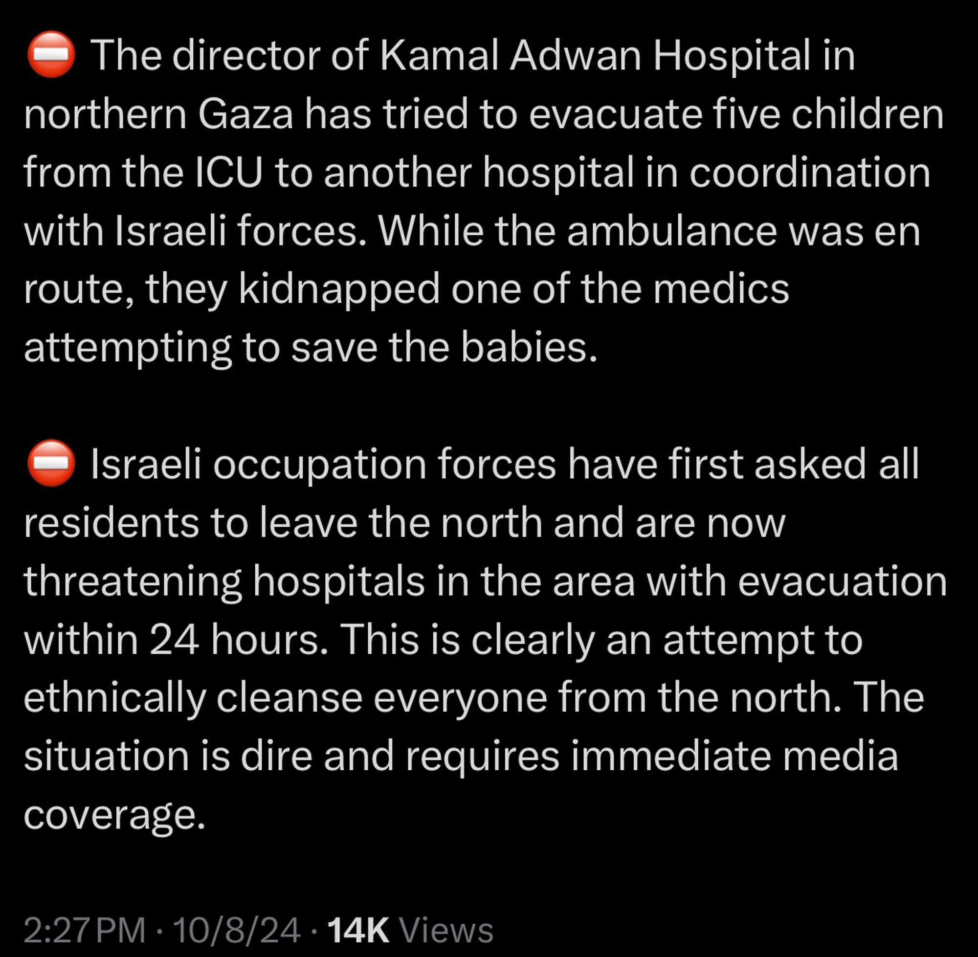 The director of Kamal Adwan Hospital in northern Gaza has tried to evacuate five children from the ICU to another hospital in coordination with Israeli forces. While the ambulance was en route, they kidnapped one of the medics attempting to save the babies.
Israeli occupation forces have first asked all residents to leave the north and are now threatening hospitals in the area with evacuation within 24 hours. This is clearly an attempt to ethnically cleanse everyone from the north. The situation is dire and requires immediate media coverage.