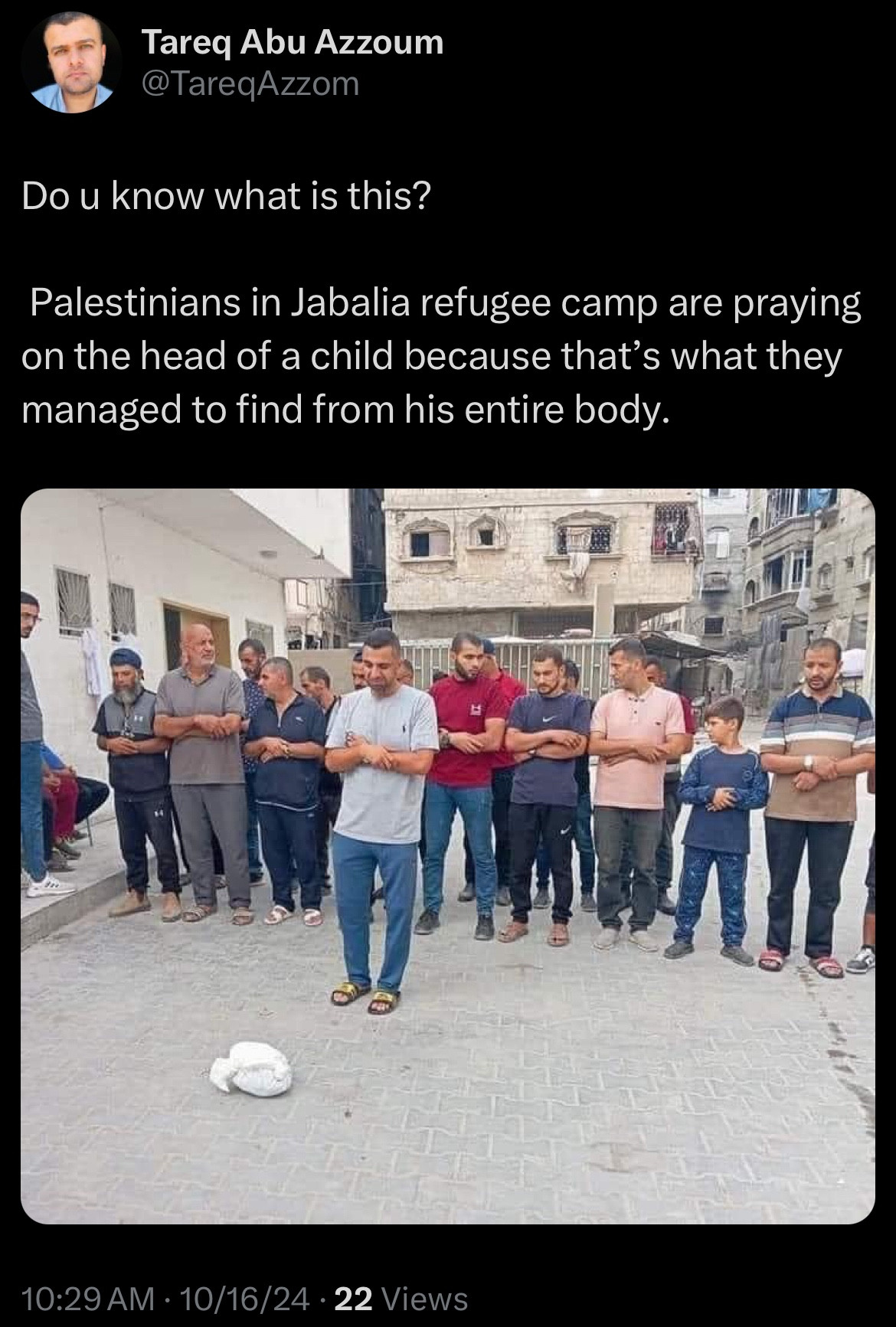 Tweet from Al-Jazeera reporter Tareq Abu Azzoum:
Do u know what is this?
Palestinians in Jabalia refugee camp are praying on the head of a child because that's what they managed to find from his entire body.
- Image of a group of Palestinians praying on a small white shroud