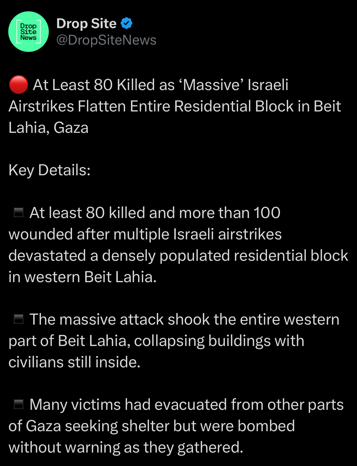 Tweet from Drop Site News:
At Least 80 Killed as 'Massive' Israeli
Airstrikes Flatten Entire Residential Block in Beit Lahia, Gaza
Key Details:
- At least 80 killed and more than 100 wounded after multiple Israeli airstrikes devastated a densely populated residential block in western Beit Lahia.
- The massive attack shook the entire western part of Beit Lahia, collapsing buildings with civilians still inside.
- Many victims had evacuated from other parts of Gaza seeking shelter but were bombed without warning as they gathered.