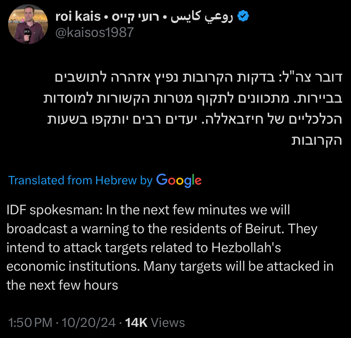 Tweet from Roi Kai’s:
IDF spokesman: In the next few minutes we will broadcast a warning to the residents of Beirut. They intend to attack targets related to Hezbollah's economic institutions. Many targets will be attacked in the next few hours