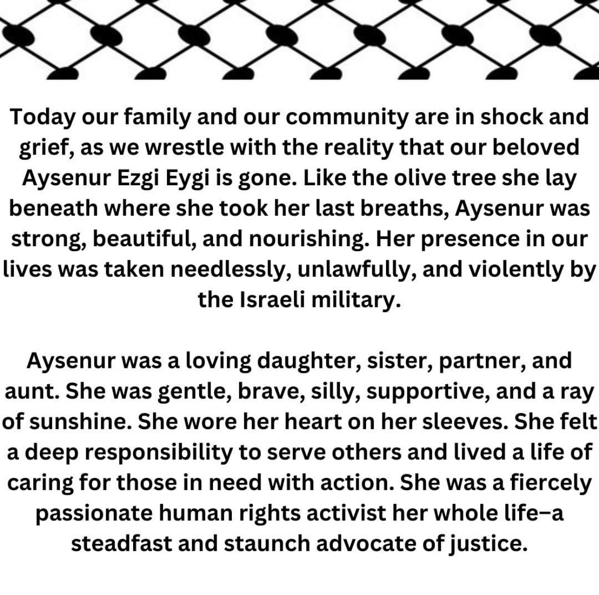 Today our family and our community are in shock and grief, as we wrestle with the reality that our beloved Aysenur Ezgi Eygi is gone. Like the olive tree she lay beneath where she took her last breaths, Aysenur was strong, beautiful, and nourishing. Her presence in our lives was taken needlessly, unlawfully, and violently by the Israeli military.
Aysenur was a loving daughter, sister, partner, and aunt. She was gentle, brave, silly, supportive, and a ray of sunshine. She wore her heart on her sleeves. She felt a deep responsibility to serve others and lived a life of caring for those in need with action. She was a fiercely passionate human rights activist her whole life-a steadfast and staunch advocate of justice.