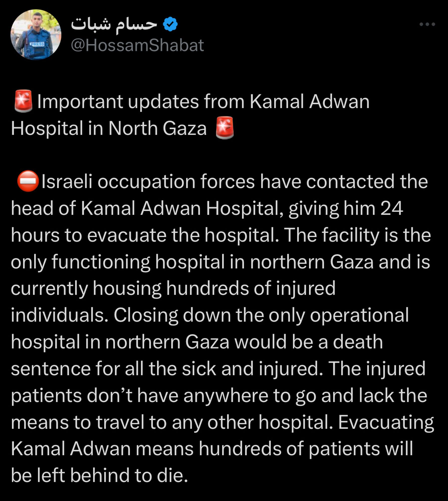 Tweet from Hossam Shabat:
Important updates from Kamal Adwan
Hospital in North Gaza 
• Israeli occupation forces have contacted the head of Kamal Adwan Hospital, giving him 24 hours to evacuate the hospital. The facility is the only functioning hospital in northern Gaza and is currently housing hundreds of injured individuals. Closing down the only operational hospital in northern Gaza would be a death sentence for all the sick and injured. The injured patients don't have anywhere to go and lack the means to travel to any other hospital. Evacuating Kamal Adwan means hundreds of patients will be left behind to die.