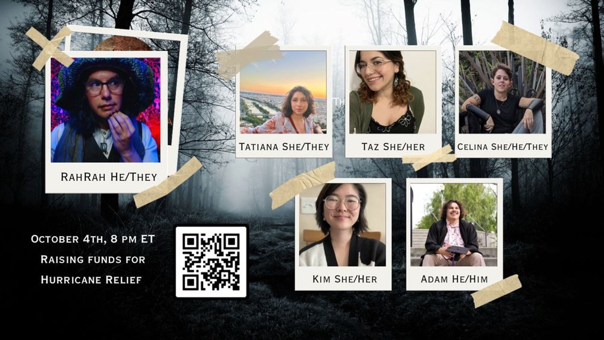 October 4th, 8 PM ET Raising Funds for Hurricane Relief
[QR Code]
Photos of the gamerunner (RahRah, He/They) and the players: Tatiana (She/They), Taz (She/Her), Celina (She/He/They), Kim (She/Her), and Adam (He/Him)
The graphic has a forested background, and the pictures are styled like photos taped to it