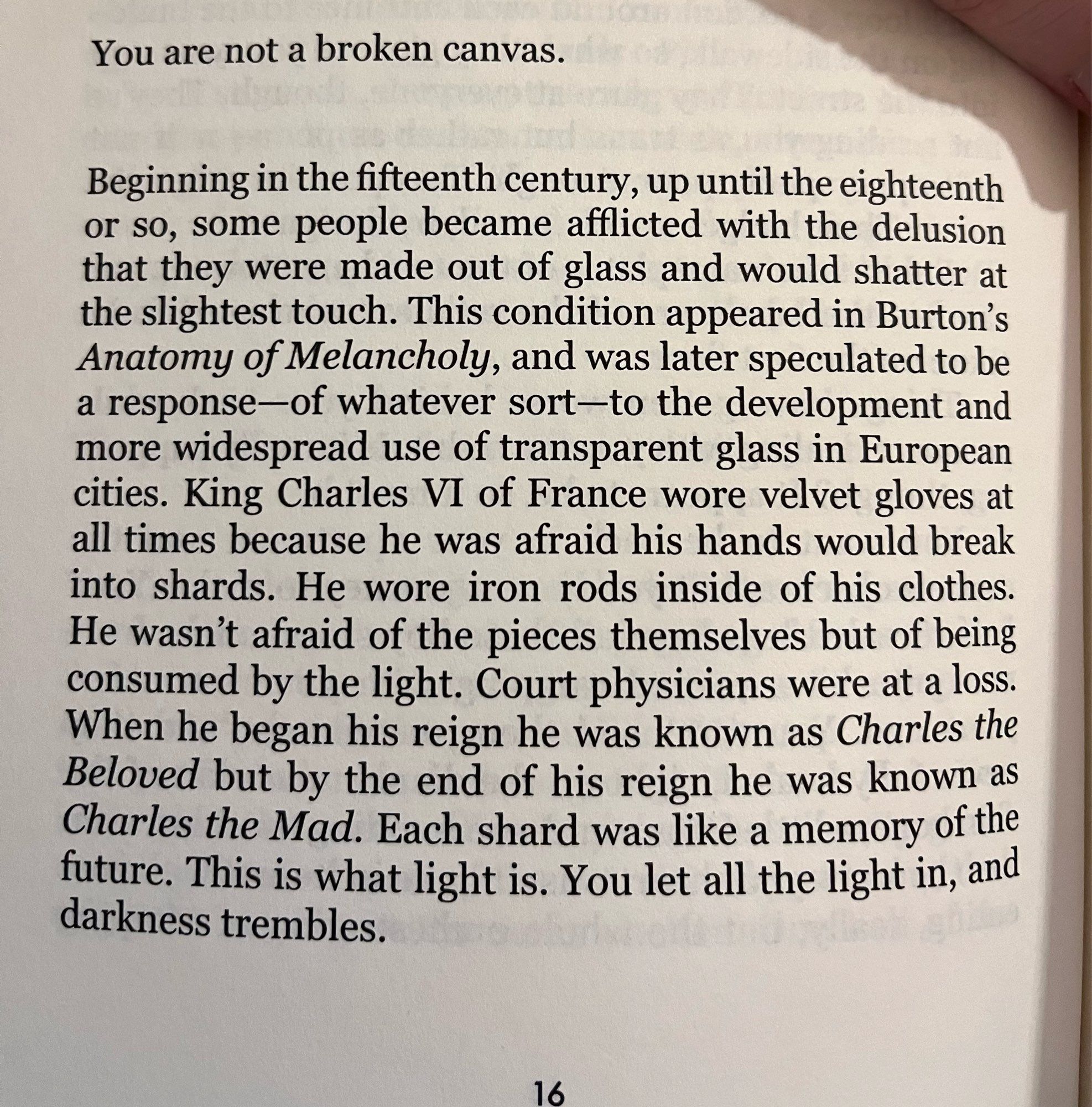 You are not a broken canvas.
Beginning in the fifteenth century, up until the eighteenth or so, some people became afflicted with the delusion that they were made out of glass and would shatter at the slightest touch. This condition appeared in Burton's Anatomy of Melancholy, and was later speculated to be a response-of whatever sort-to the development and more widespread use of transparent glass in European cities. King Charles VI of France wore velvet gloves at all times because he was afraid his hands would break into shards. He wore iron rods inside of his clothes.
He wasn't afraid of the pieces themselves but of being consumed by the light. Court physicians were at a loss.
When he began his reign he was known as Charles the Beloved but by the end of his reign he was known as Charles the Mad. Each shard was like a memory of the future. This is what light is. You let all the light in, and darkness trembles.
16