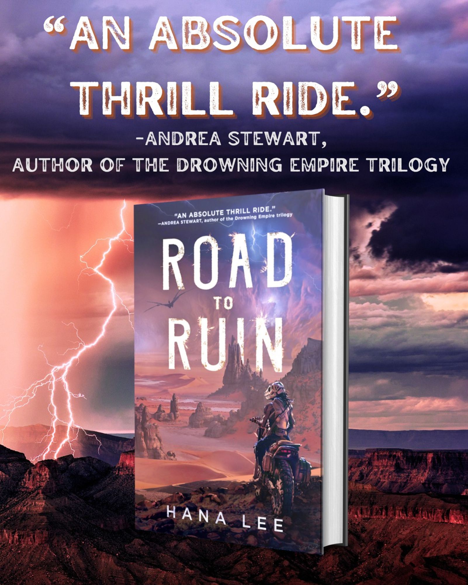 A mockup of a hardcover book on a background of a desert in a thunderstorm. Above the book is the pull quote "An absolute thrill ride" from Andrea Stewart, author of the Drowning Empire Trilogy. The book is Road to Ruin by Hana Lee and features a figure on a motorcycle, wearing a helmet shaped like a T-Rex skull, overlooking a desert landscape with a lightning storm brewing in the distance. A four-winged flying creature soars over the landscape.