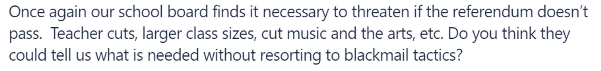 Post text from Nextdoor:

Once again our school board finds it necessary to threaten if the referendum doesn’t pass.  Teacher cuts, larger class sizes, cut music and the arts, etc. Do you think they could tell us what is needed without resorting to blackmail tactics?