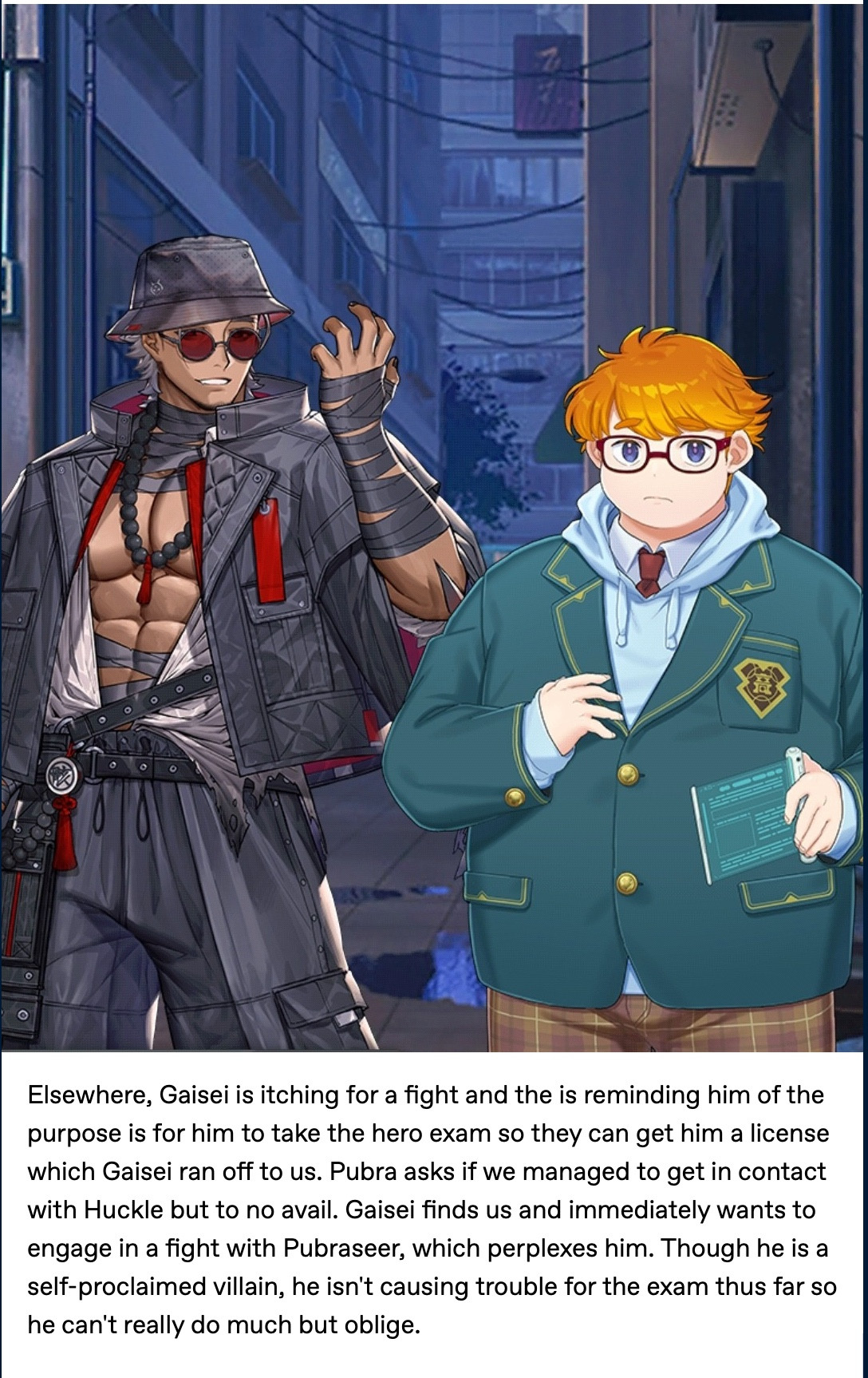 Elsewhere, Gaisei is itching for a fight and the is reminding him of the purpose is for him to take the hero exam so they can get him a license which Gaisei ran off to us. Pubra asks if we managed to get in contact with Huckle but to no avail. Gaisei finds us and immediately wants to engage in a fight with Pubraseer, which perplexes him. Though he is a self-proclaimed villain, he isn't causing trouble for the exam thus far so he can't really do much but oblige. 