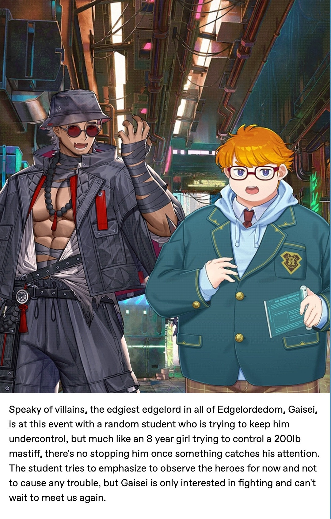 Speaky of villains, the edgiest edgelord in all of Edgelordedom, Gaisei, is at this event with a random student who is trying to keep him undercontrol, but much like an 8 year girl trying to control a 200lb mastiff, there's no stopping him once something catches his attention. The student tries to emphasize to observe the heroes for now and not to cause any trouble, but Gaisei is only interested in fighting and can't wait to meet us again. 

