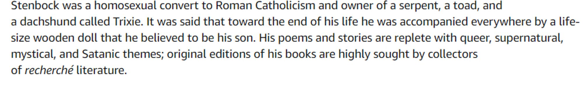 tradução de um texto da amazon dizendo
Stenbock foi um homossexual convertido ao Catolicismo Romano e dono de uma serpente, um sapo e um cachorro dachshund chamado Trixie. Era dito que ao fim de sua vida ele estava sempre acompanhado de um boneco de madeira de tamanho real que ele acreditava ser seu filho. Seus poemas e histórias eram repletos de temas queer, sobrenaturais, místicos e satânicos