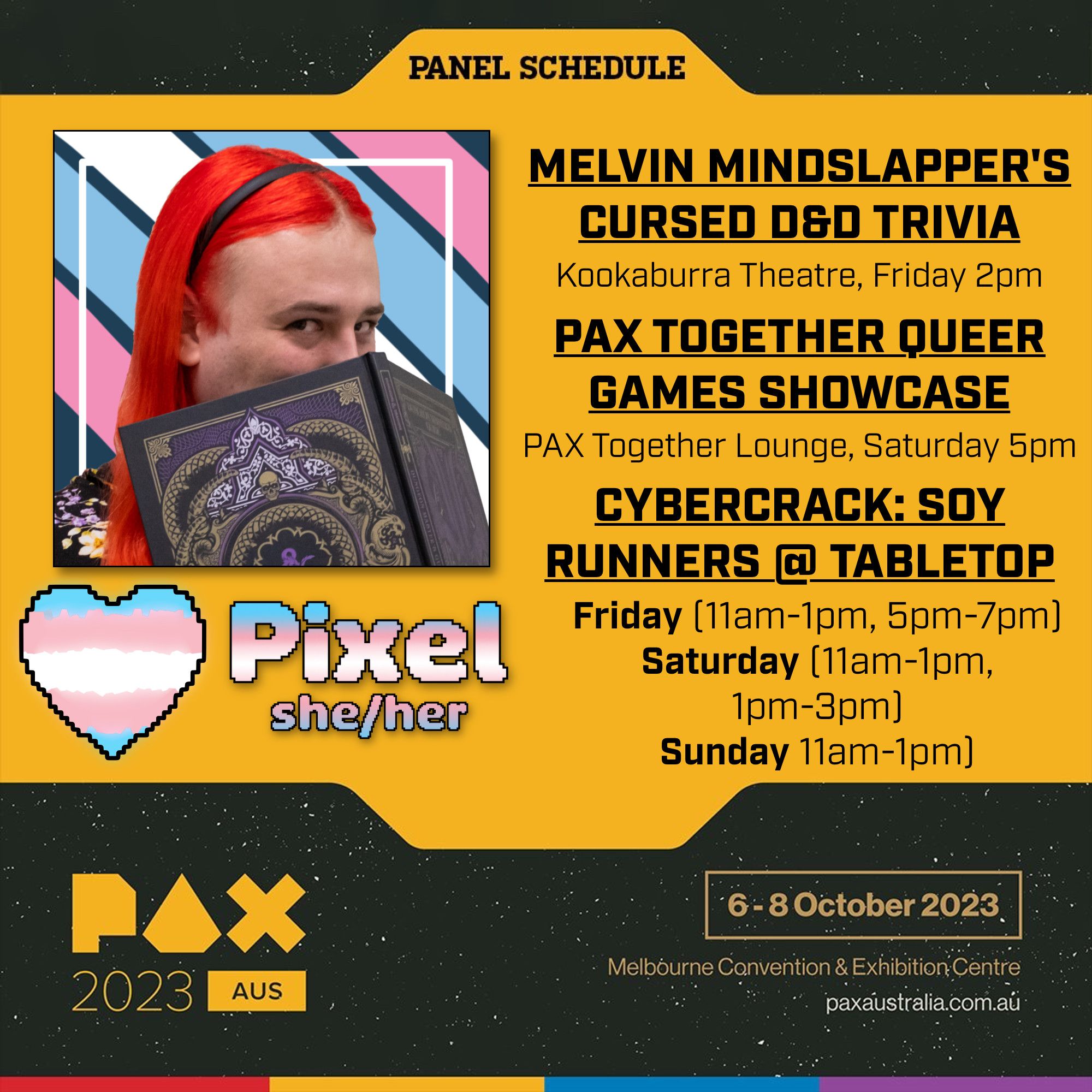 A Panel Schedule for PAX Aus 2023 shows Pixel participating in the following activities:

Melvin Mindslapper's Cursed D&D Trivia in the Kookaburra Theatre, Friday 2pm. 

PAX Together Queer Games Showcase in the PAX Together Lounge, Saturday 5pm. 

CYBERCRACK: Soy Runners @ Tabletop on Friday (11am-1pm, 5pm-7pm), Saturday (11am-1pm, 1pm-3pm), Sunday (11am-1pm)