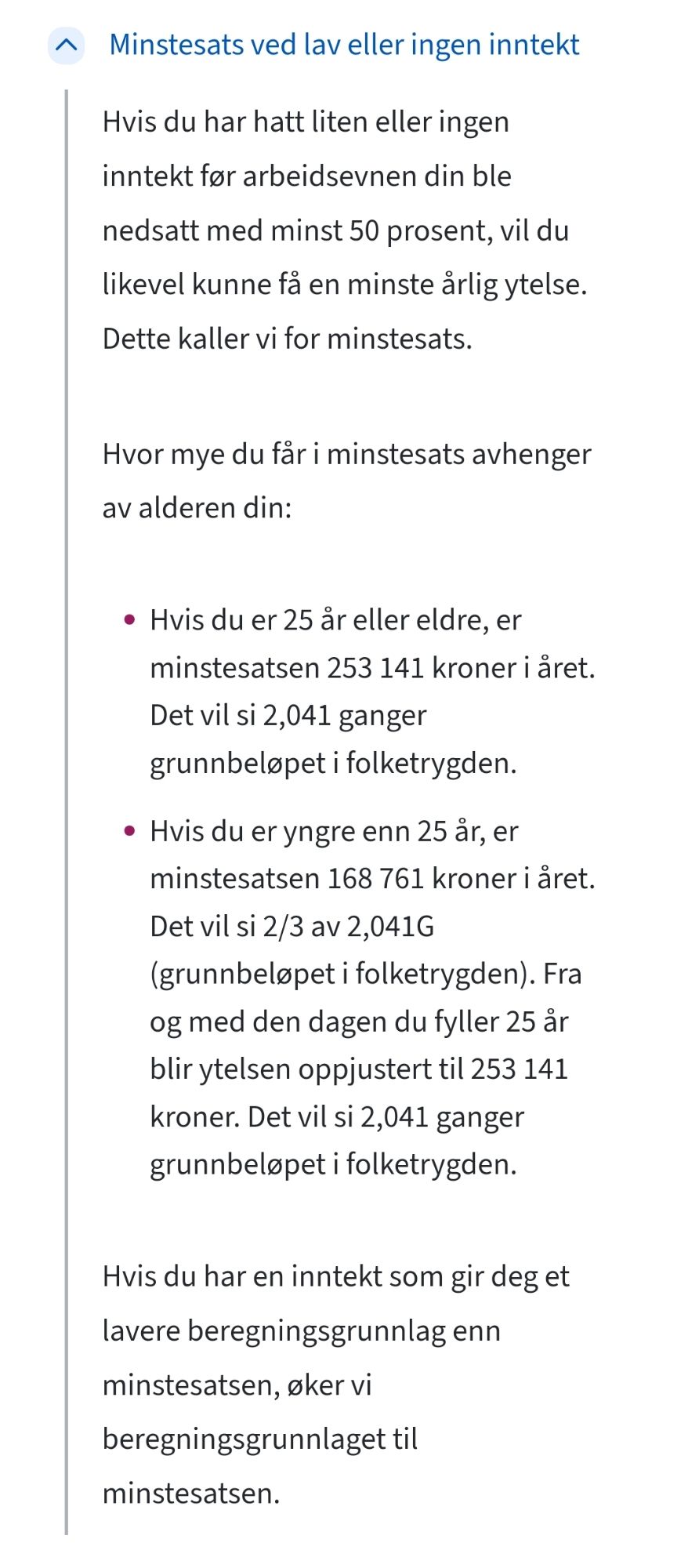 Minstesats ved lav eller ingen inntekt
Hvis du har hatt liten eller ingen inntekt før arbeidsevnen din ble nedsatt med minst 50 prosent, vil du likevel kunne få en minste årlig ytelse. Dette kaller vi for minstesats.

Hvor mye du får i minstesats avhenger av alderen din:

Hvis du er 25 år eller eldre, er minstesatsen 253 141 kroner i året. Det vil si 2,041 ganger grunnbeløpet i folketrygden.
Hvis du er yngre enn 25 år, er minstesatsen 168 761 kroner i året. Det vil si 2/3 av 2,041G (grunnbeløpet i folketrygden). Fra og med den dagen du fyller 25 år blir ytelsen oppjustert til 253 141 kroner. Det vil si 2,041 ganger grunnbeløpet i folketrygden. 
Hvis du har en inntekt som gir deg et lavere beregningsgrunnlag enn minstesatsen, øker vi beregningsgrunnlaget til minstesatsen.