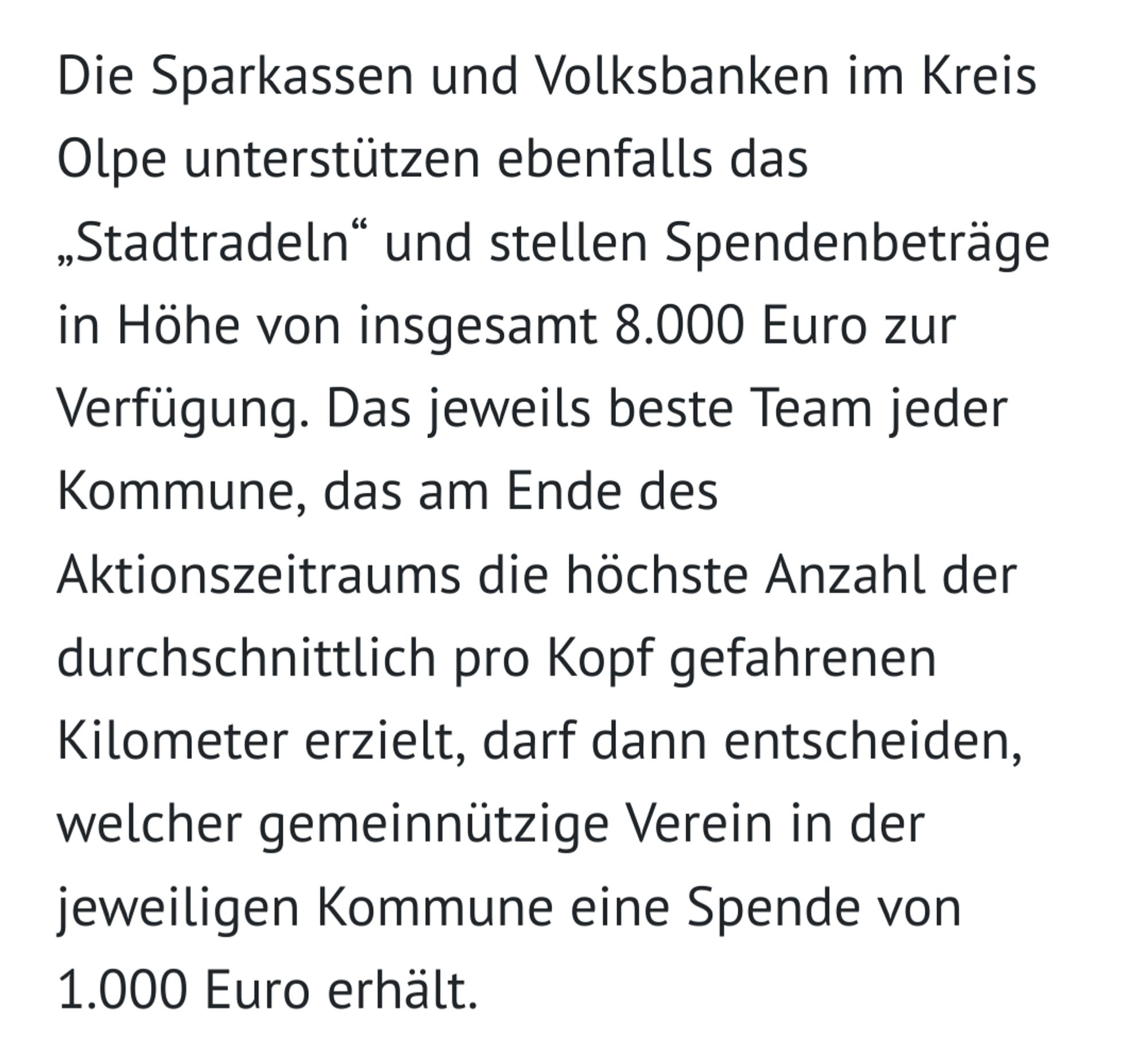 Screenshot aus der Presse:
"Die Sparkassen und Volksbanken im Kreis Olpe unterstützen ebenfalls das „Stadtradeln“ und stellen Spendenbeträge in Höhe von insgesamt 8.000 Euro zur Verfügung. Das jeweils beste Team jeder Kommune, das am Ende des Aktionszeitraums die höchste Anzahl der durchschnittlich pro Kopf gefahrenen Kilometer erzielt, darf dann entscheiden, welcher gemeinnützige Verein in der jeweiligen Kommune eine Spende von 1.000 Euro erhält."