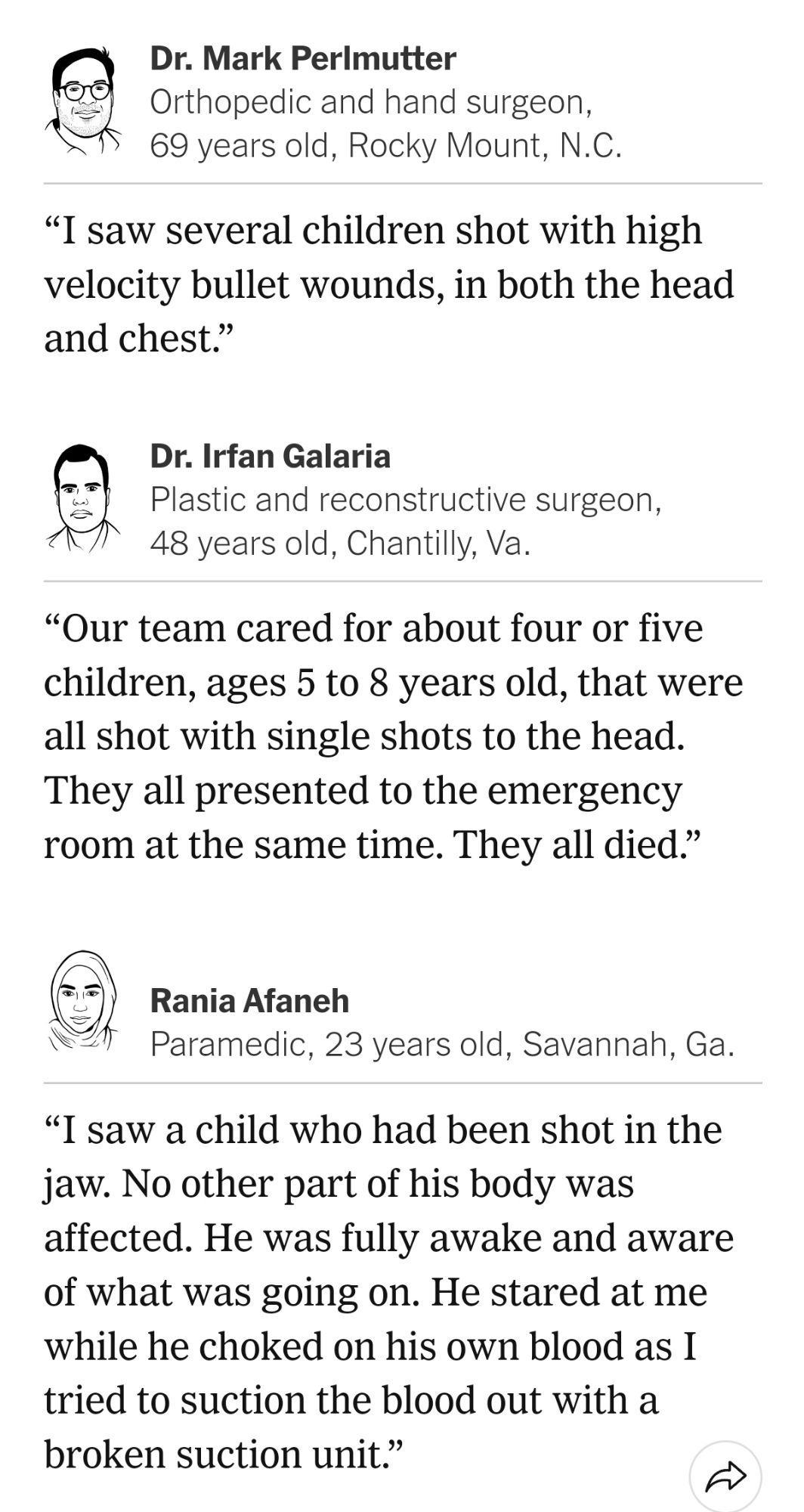 Dr. Mark Perlmutter
Orthopedic and hand surgeon, 69 years old, Rocky Mount, N.C.

“I saw several children shot with high velocity bullet wounds, in both the head and chest.”

Dr. Irfan Galaria
Plastic and reconstructive surgeon, 48 years old, Chantilly, Va.

“Our team cared for about four or five children, ages 5 to 8 years old, that were all shot with single shots to the head. They all presented to the emergency room at the same time. They all died.”

Rania Afaneh
Paramedic, 23 years old, Savannah, Ga.

“I saw a child who had been shot in the jaw. No other part of his body was affected. He was fully awake and aware of what was going on. He stared at me while he choked on his own blood as I tried to suction the blood out with a broken suction unit.”