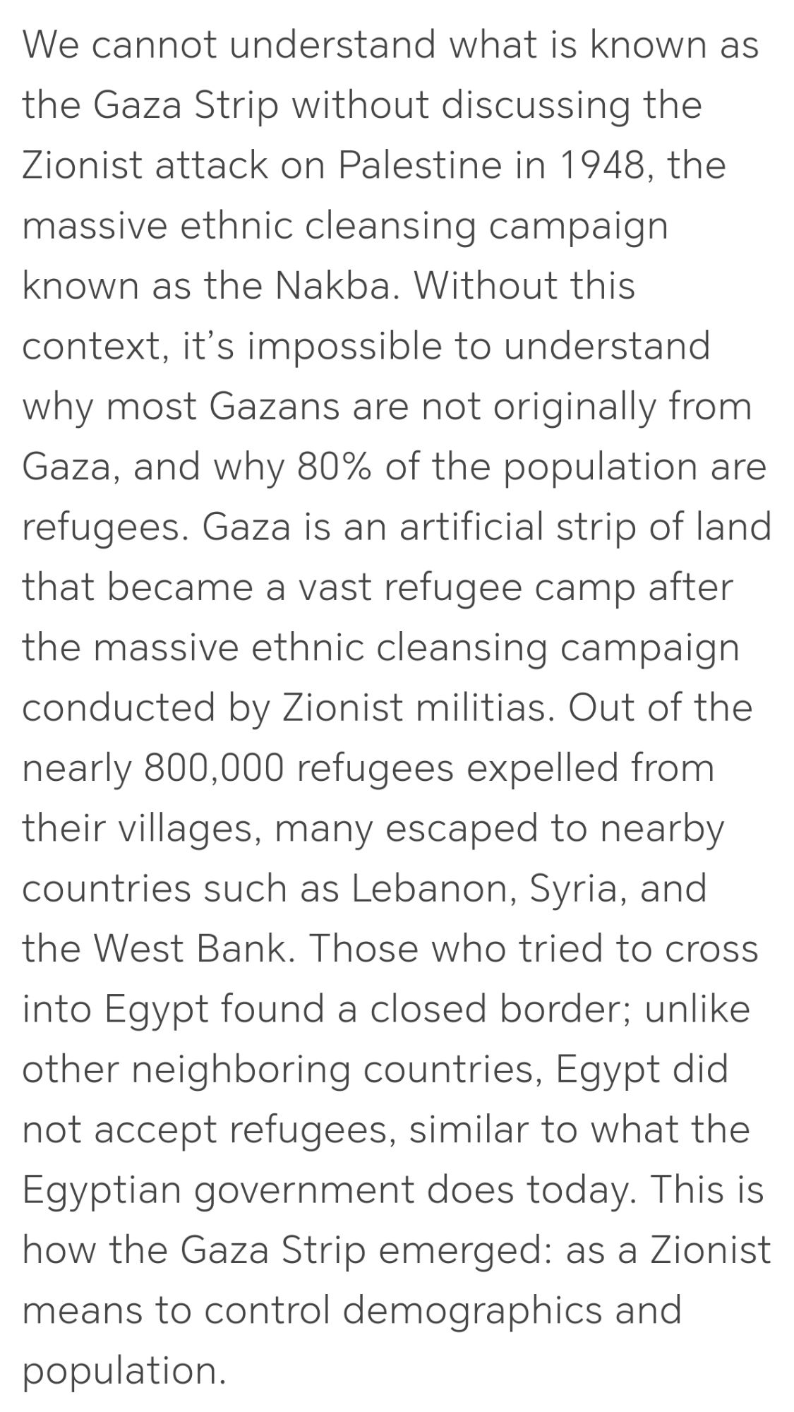 We cannot understand what is known as the Gaza Strip without discussing the Zionist attack on Palestine in 1948, the massive ethnic cleansing campaign known as the Nakba. Without this context, it’s impossible to understand why most Gazans are not originally from Gaza, and why 80% of the population are refugees. Gaza is an artificial strip of land that became a vast refugee camp after the massive ethnic cleansing campaign conducted by Zionist militias. Out of the nearly 800,000 refugees expelled from their villages, many escaped to nearby countries such as Lebanon, Syria, and the West Bank. Those who tried to cross into Egypt found a closed border; unlike other neighboring countries, Egypt did not accept refugees, similar to what the Egyptian government does today. This is how the Gaza Strip emerged: as a Zionist means to control demographics and population.