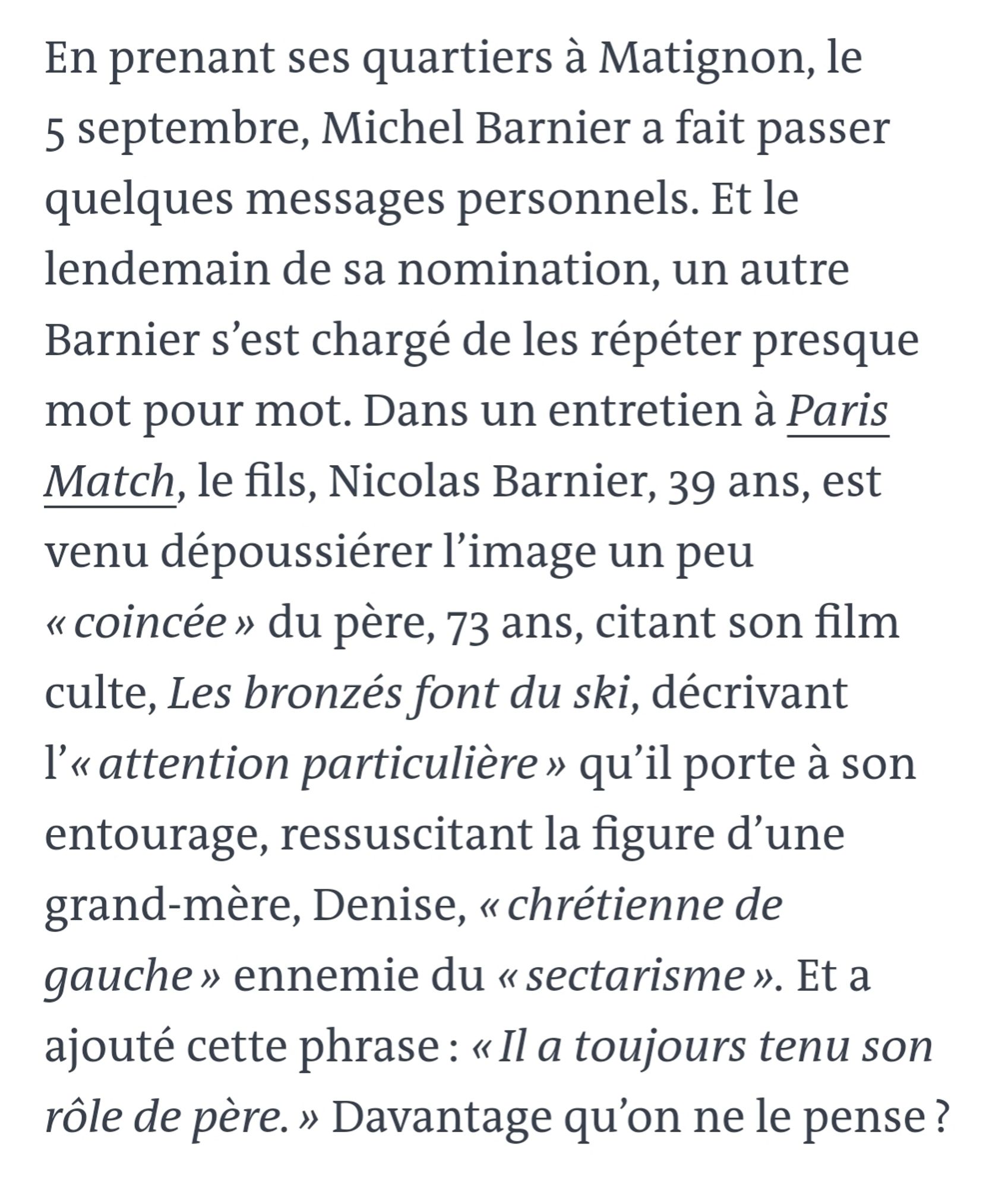 En prenant ses quartiers à Matignon, le 5 septembre, Michel Barnier a fait passer quelques messages personnels. Et le lendemain de sa nomination, un autre Barnier s’est chargé de les répéter presque mot pour mot. Dans un entretien à Paris Match, le fils, Nicolas Barnier, 39 ans, est venu dépoussiérer l’image un peu « coincée » du père, 73 ans, citant son film culte, Les bronzés font du ski, décrivant l’« attention particulière » qu’il porte à son entourage, ressuscitant la figure d’une grand-mère, Denise, « chrétienne de gauche » ennemie du « sectarisme ». Et a ajouté cette phrase : « Il a toujours tenu son rôle de père. » Davantage qu’on ne le pense ?