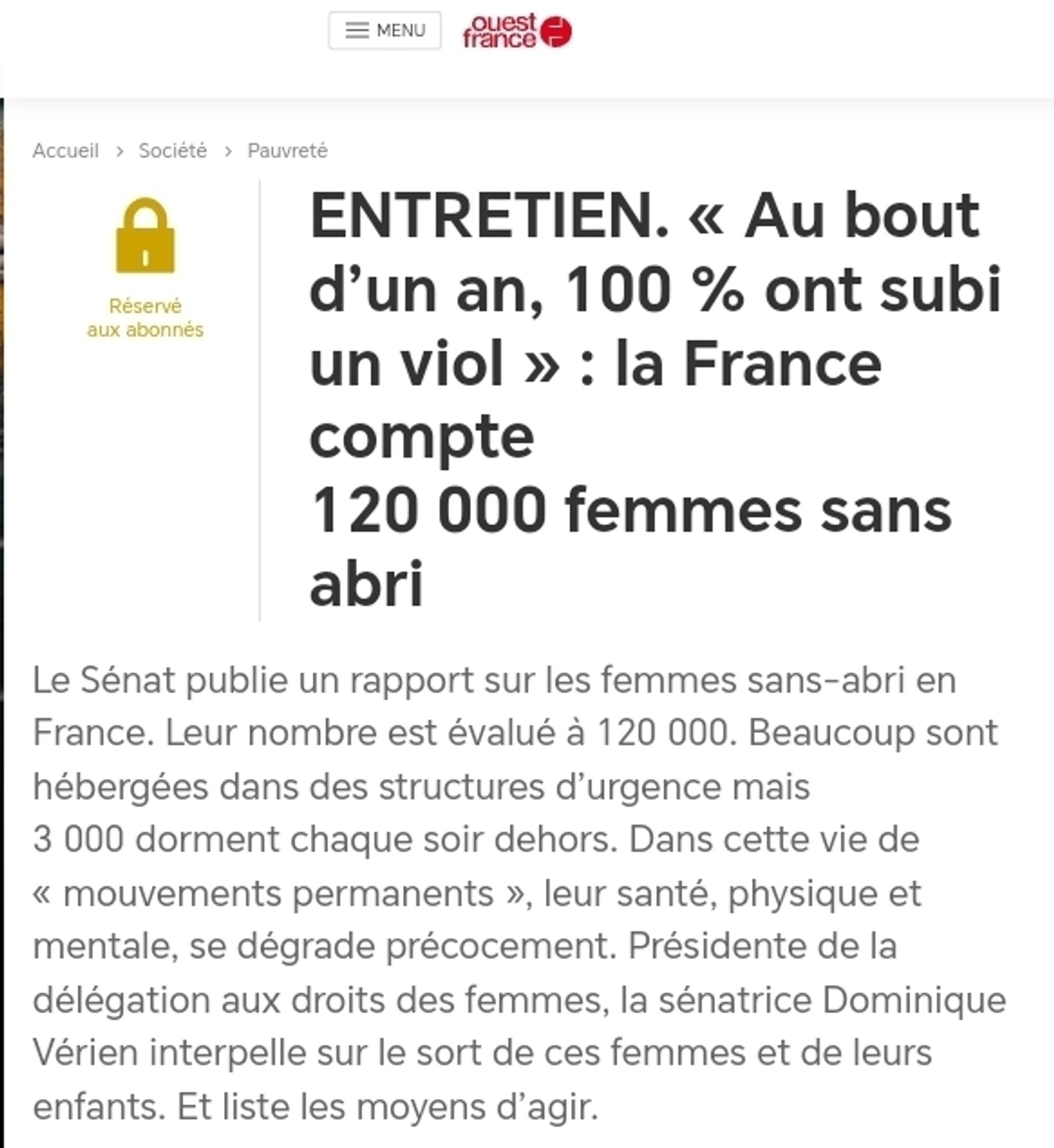 ENTRETIEN. « Au bout d’un an, 100 % ont subi un viol » : la France compte 120 000 femmes sans abri
Le Sénat publie un rapport sur les femmes sans-abri en France. Leur nombre est évalué à 120 000. Beaucoup sont hébergées dans des structures d’urgence mais 3 000 dorment chaque soir dehors. Dans cette vie de « mouvements permanents », leur santé, physique et mentale, se dégrade précocement. Présidente de la délégation aux droits des femmes, la sénatrice Dominique Vérien interpelle sur le sort de ces femmes et de leurs enfants. Et liste les moyens d’agir.