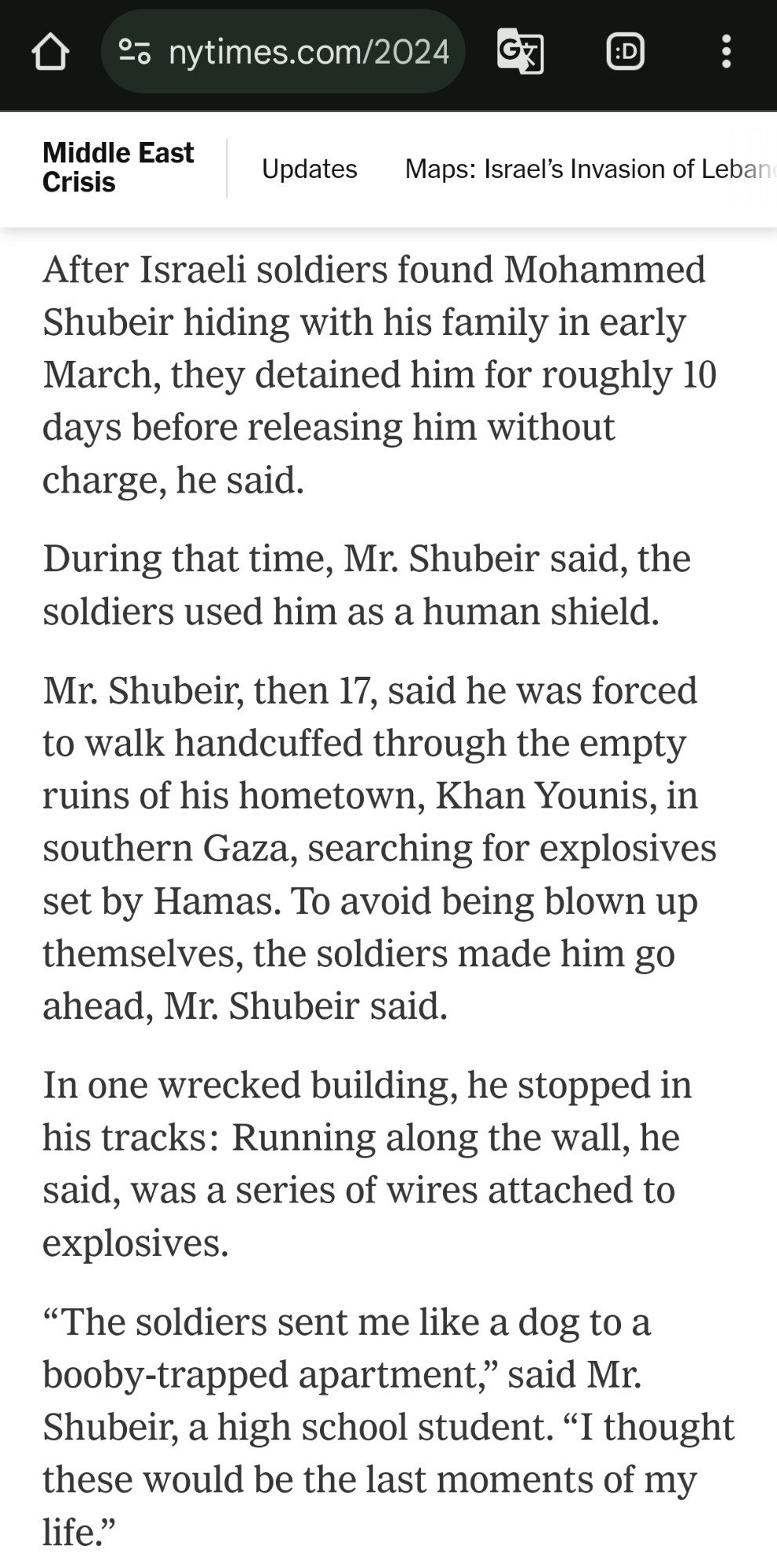 After Israeli soldiers found Mohammed Shubeir hiding with his family in early March, they detained him for roughly 10 days before releasing him without charge, he said.

During that time, Mr. Shubeir said, the soldiers used him as a human shield.

Mr. Shubeir, then 17, said he was forced to walk handcuffed through the empty ruins of his hometown, Khan Younis, in southern Gaza, searching for explosives set by Hamas. To avoid being blown up themselves, the soldiers made him go ahead, Mr. Shubeir said.

In one wrecked building, he stopped in his tracks: Running along the wall, he said, was a series of wires attached to explosives.

“The soldiers sent me like a dog to a booby-trapped apartment,” said Mr. Shubeir, a high school student. “I thought these would be the last moments of my life.”