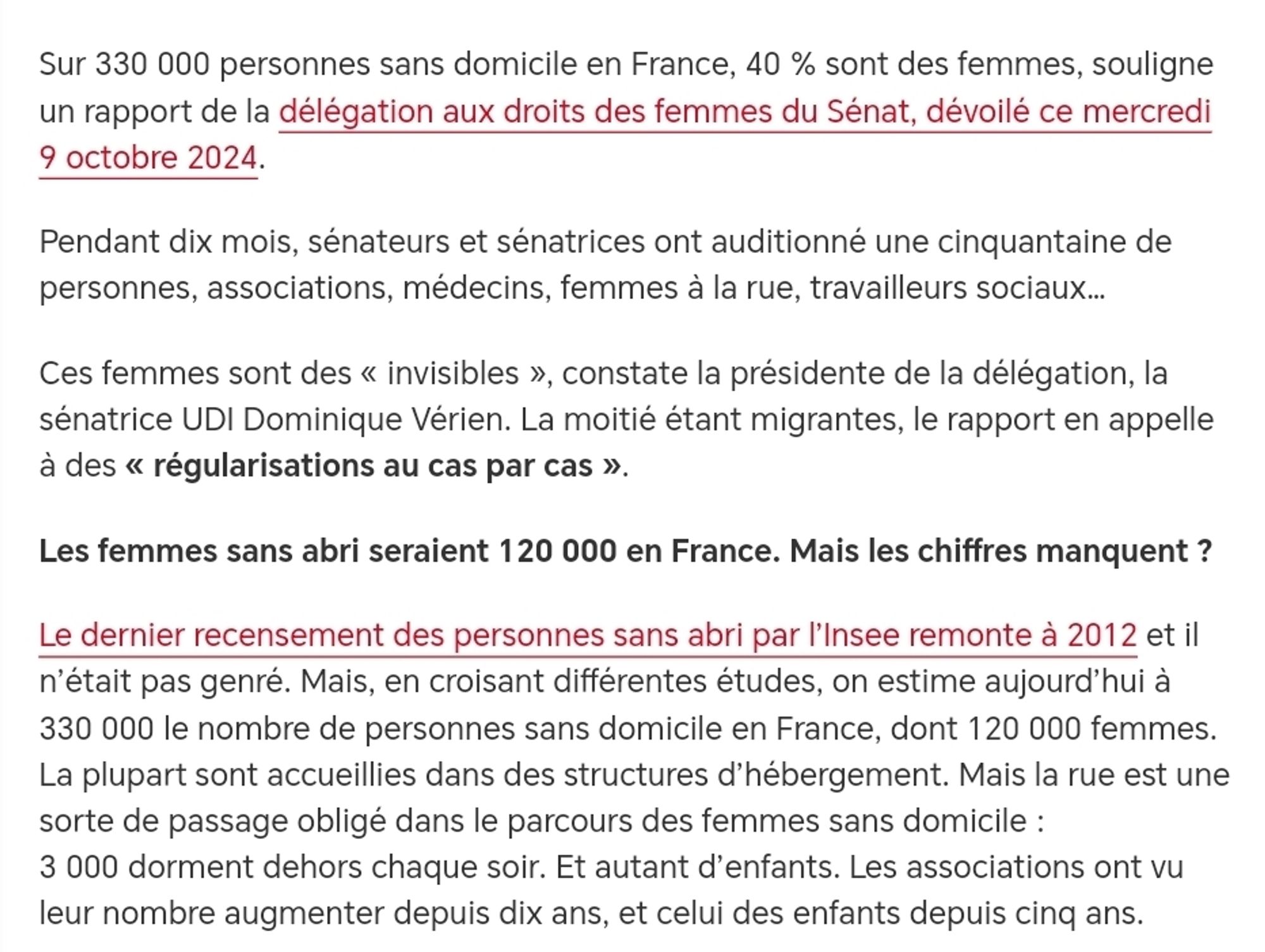 Sur 330 000 personnes sans domicile en France, 40 % sont des femmes, souligne un rapport de la délégation aux droits des femmes du Sénat, dévoilé ce mercredi 9 octobre 2024.

Pendant dix mois, sénateurs et sénatrices ont auditionné une cinquantaine de personnes, associations, médecins, femmes à la rue, travailleurs sociaux…

Ces femmes sont des « invisibles », constate la présidente de la délégation, la sénatrice UDI Dominique Vérien. La moitié étant migrantes, le rapport en appelle à des « régularisations au cas par cas ».

Les femmes sans abri seraient 120 000 en France. Mais les chiffres manquent ?

Le dernier recensement des personnes sans abri par l’Insee remonte à 2012 et il n’était pas genré. Mais, en croisant différentes études, on estime aujourd’hui à 330 000 le nombre de personnes sans domicile en France, dont 120 000 femmes. La plupart sont accueillies dans des structures d’hébergement. Mais la rue est une sorte de passage obligé dans le parcours des femmes sans domicile : 3