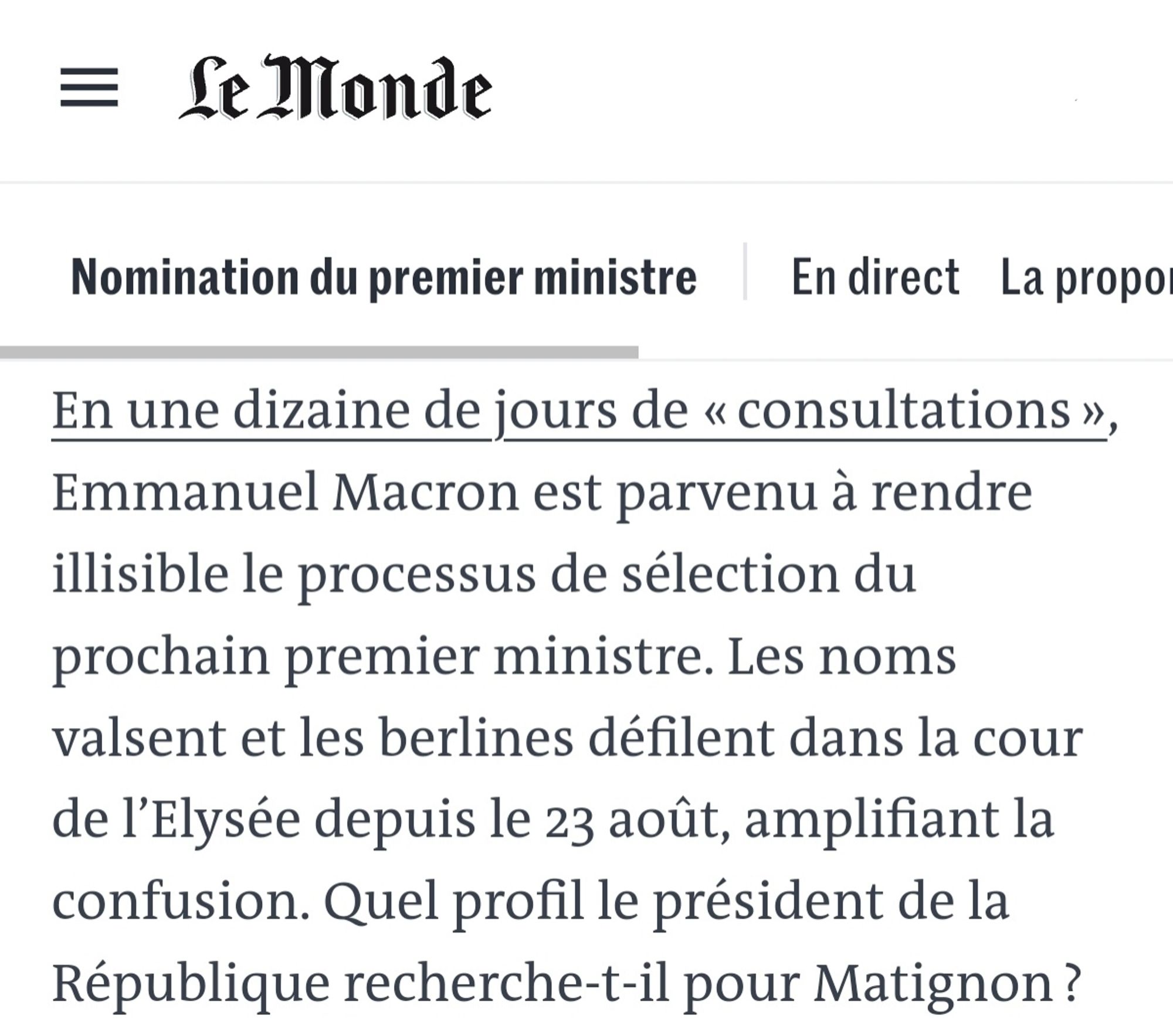 En une dizaine de jours de « consultations », Emmanuel Macron est parvenu à rendre illisible le processus de sélection du prochain premier ministre. Les noms valsent et les berlines défilent dans la cour de l’Elysée depuis le 23 août, amplifiant la confusion. Quel profil le président de la République recherche-t-il pour Matignon ? Un premier ministre de gauche ou de droite ? Politique ou technique ?