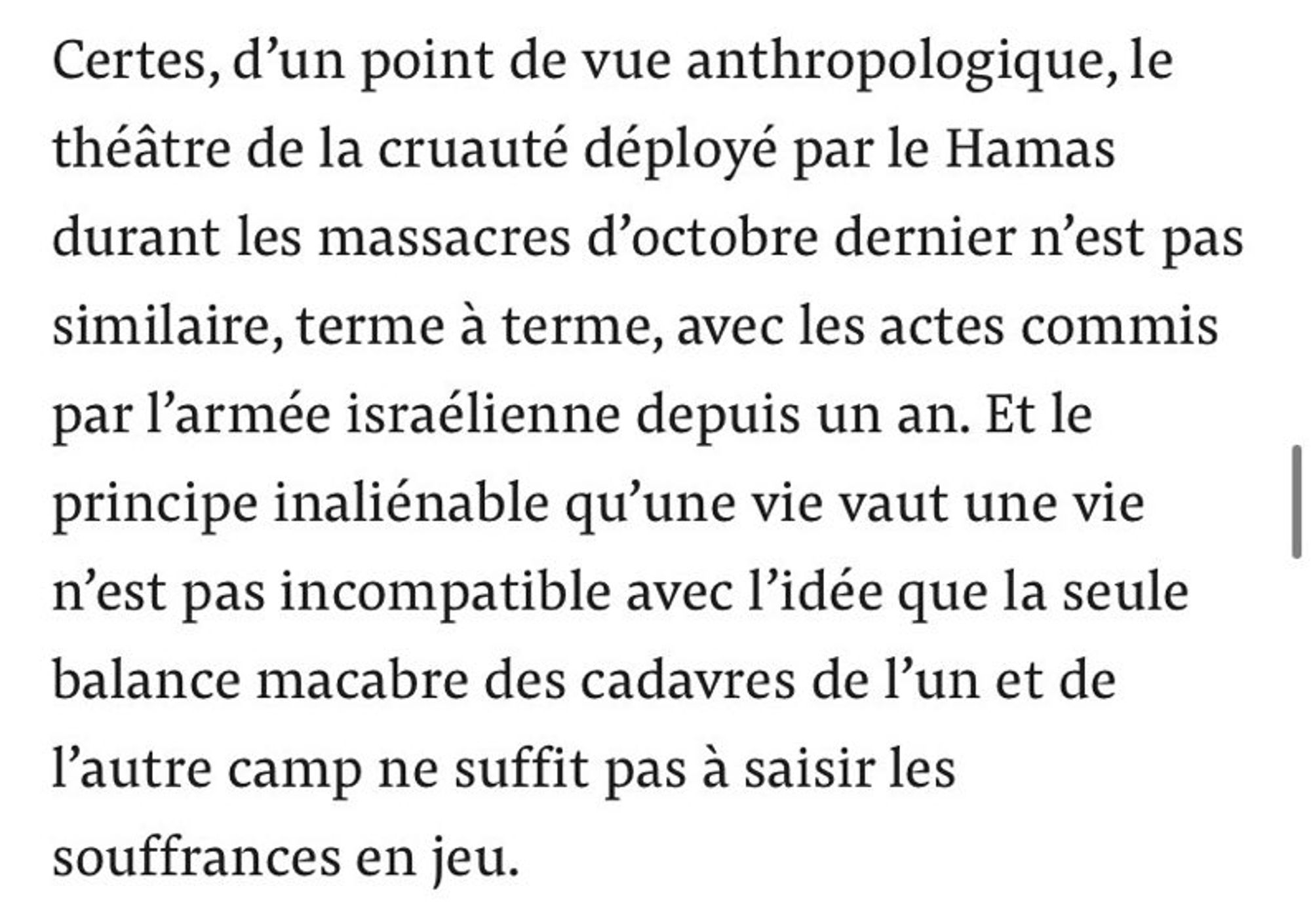 Certes,d'un point de vue anthropologique, le théâtre de la cruauté déployé par le Hamas durant les massacres d'octobre dernier n'est pas similaire,terme à terme, avec les actes commis par l'armée israélienne depuis un an.Et le principe inaliénable qu'une vie vaut une vie n'est pas incompatible avec l'idée que la seule balance macabre des cadavres de l'un et de l'autre camp ne suffit pas à saisir les souffrances en jeu.