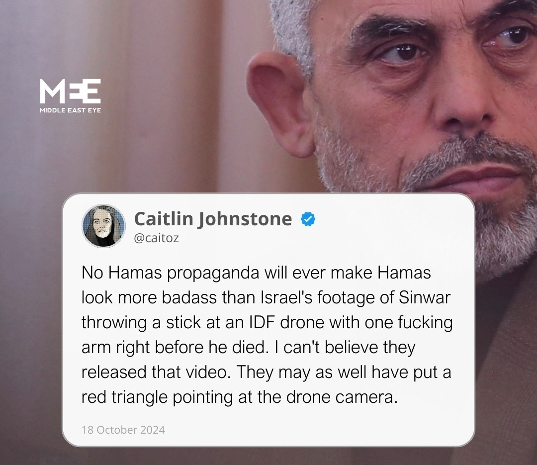 MEE 
MIDD 
DLE EASTEYE 
Caitlin Johnstone s @caitoz 
No Hamas propaganda will ever make Hamas 
lok more badass than lsrael's footage of Sinwar 
throwing a stick at an IDF drone with one fucking 
arm right before he died. I can't believe they 
released that video. They may as well have put a 
red triangle pointing at the drone camera. 
18 october 2024