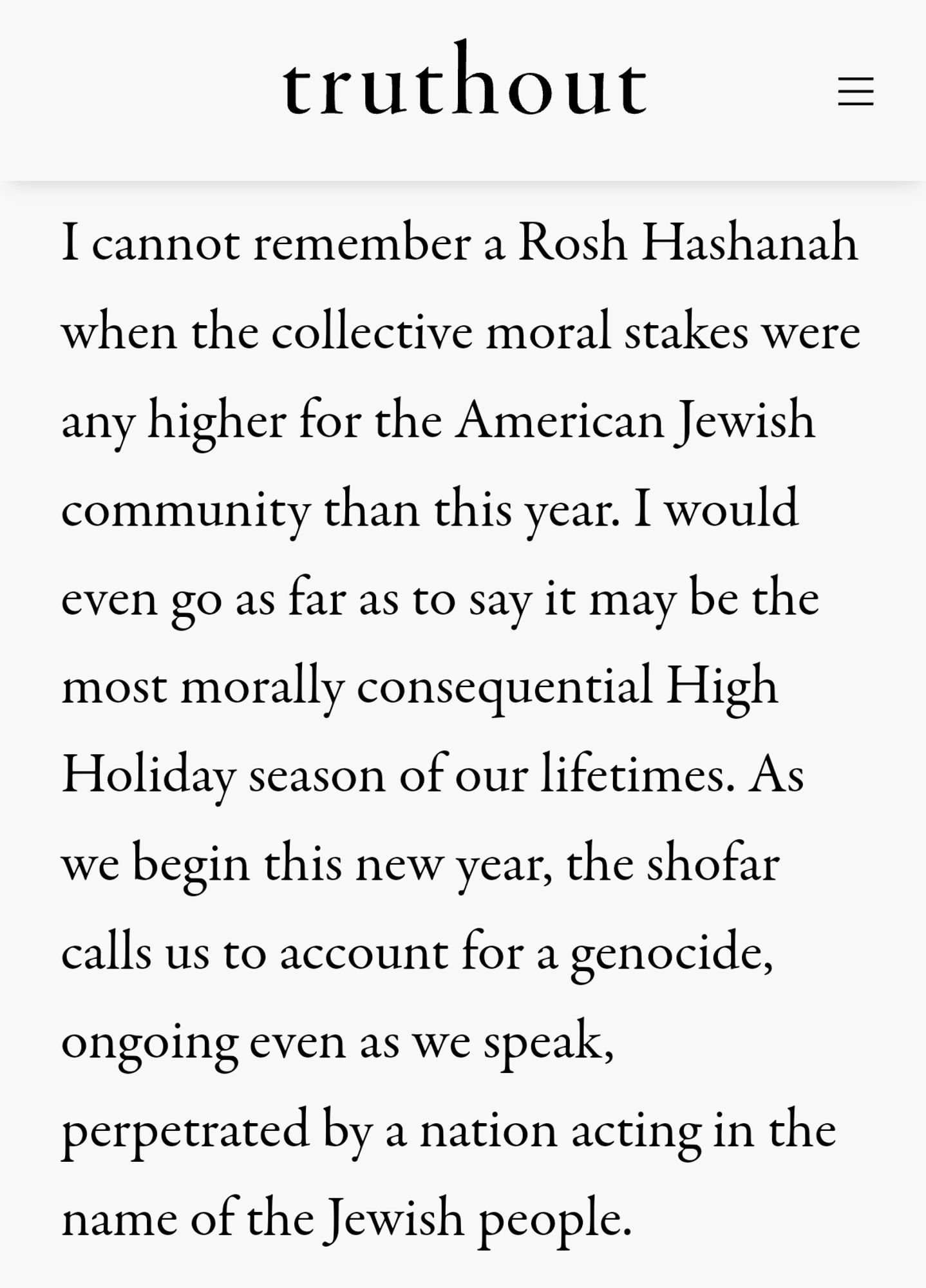 I cannot remember a Rosh Hashanah when the collective moral stakes were any higher for the American Jewish community than this year. I would even go as far as to say it may be the most morally consequential High Holiday season of our lifetimes. As we begin this new year, the shofar calls us to account for a genocide, ongoing even as we speak, perpetrated by a nation acting in the name of the Jewish people.