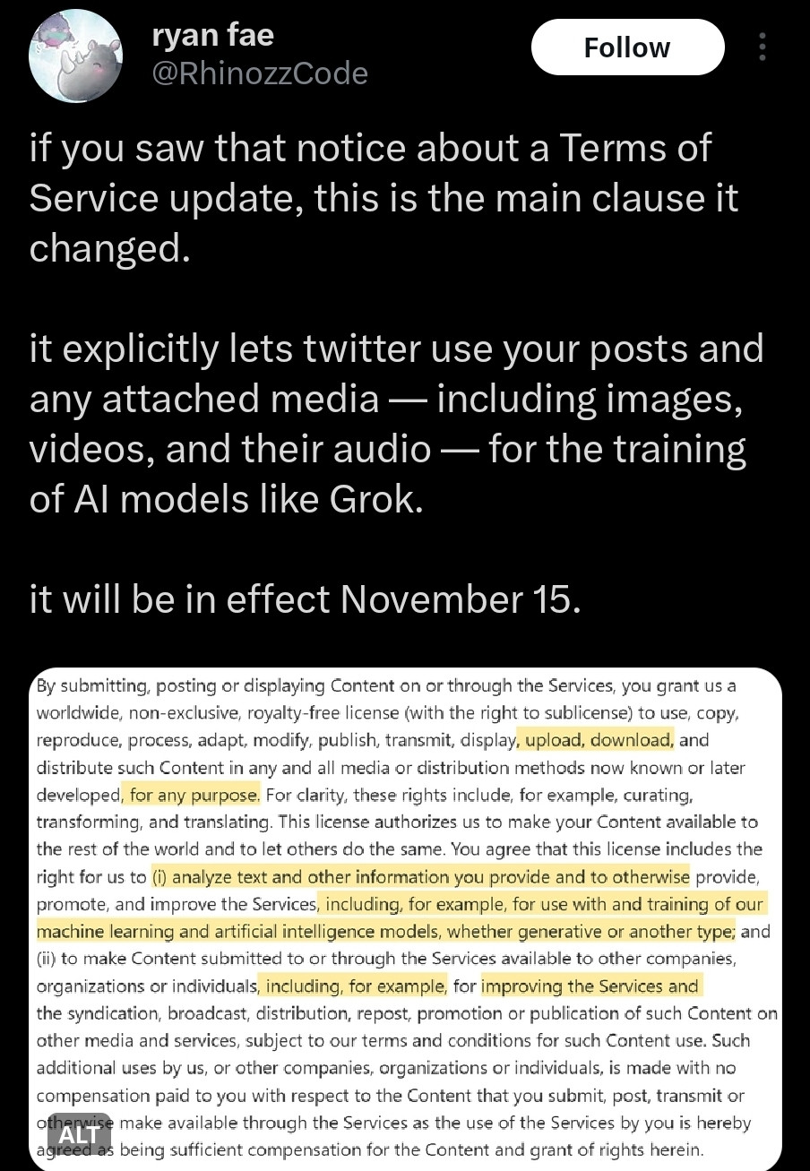 Tweet with a screenshot of Twitter's new terms of service describing them as such:
"if you saw that notice about a Terms of Service update, this is the main clause it changed.

it explicitly lets twitter use your posts and any attached media — including images, videos, and their audio — for the training of AI models like Grok.

it will be in effect November 15."