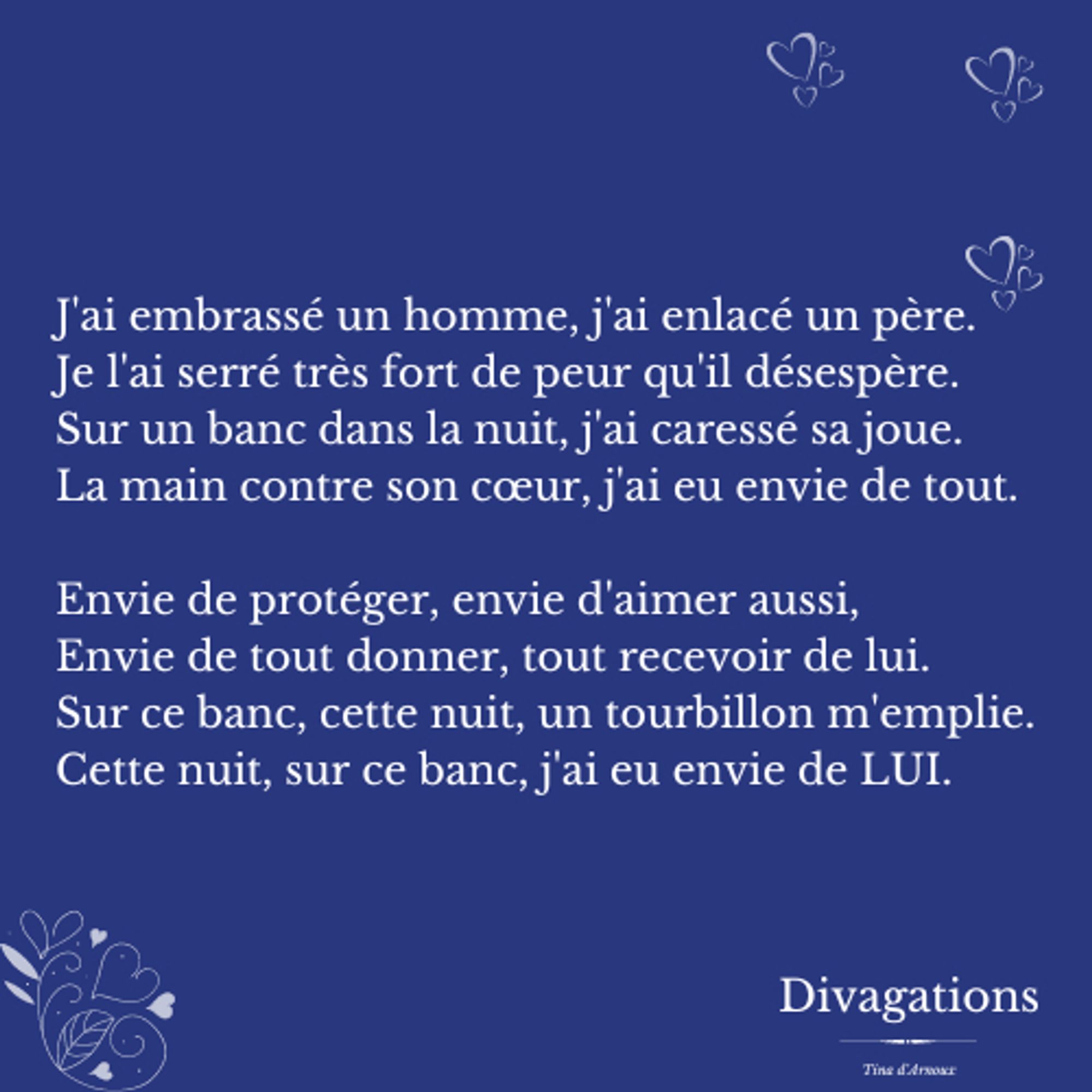 J'ai embrassé un homme, j'ai enlacé un père.
Je l'ai serré très fort de peur qu'il désespère.
Sur un banc dans la nuit, j'ai caressé sa joue.
La main contre son cœur, j'ai eu envie de tout.

Envie de protéger, envie d'aimer aussi,
Envie de tout donner, tout recevoir de lui.
Sur ce banc, cette nuit, un tourbillon m'emplie.
Cette nuit, sur ce banc, j'ai eu envie de LUI.
#divagations