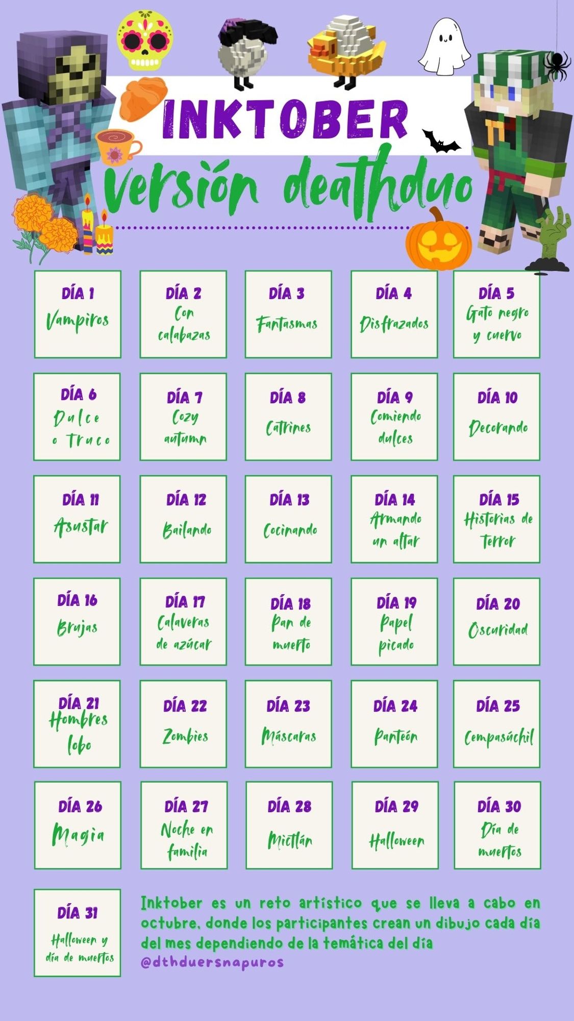 Day 1 = Vampire
 Day 2 = With pumpkins
 Day 3 = Ghosts 
Day 4 = Disguised
 Day 5 = Black cat and crow
 Day 6 = Trick or treat 
Day 7 = Cozy Autumn
Day 8 = Catrines 
Day 9 = Eating candy 
Day 10 = Decorating 
Day 11 = Scaring 
Day 12 = Dancing 
Day 13 = Cooking 
Day 14 = Making an altar 
Day 15 = Scary story's 
Day 16 = Witches 
Day 17 = Skeletons with sugar 
Day 18 = Bread of dead (from Mexico, you can search it as 'Pan de muerto') 
Day 19 = Papel picado (I don't know how to translate this, sorry) 
Day 20 = Darkness 
Day 21 = Werewolf's 
Day 22 = Zombies 
Day 23 = Masks 
Day 24 = Panteón 
Day 25 = Cempasúchil 
Day 26 = Magic 
Day 27 = Night with the family 
Day 28 = Mictlán 
Day 29 = Halloween 
Day 30 = The day of the death ('Dia de los muertos') 
Day 31 = Halloween and the day of the deaths.

Inktober is an artistic challenge that is done in October, where the participants create a draw every day of the month switching between the topic of the day. 
@dthduersnapuros in twitter!