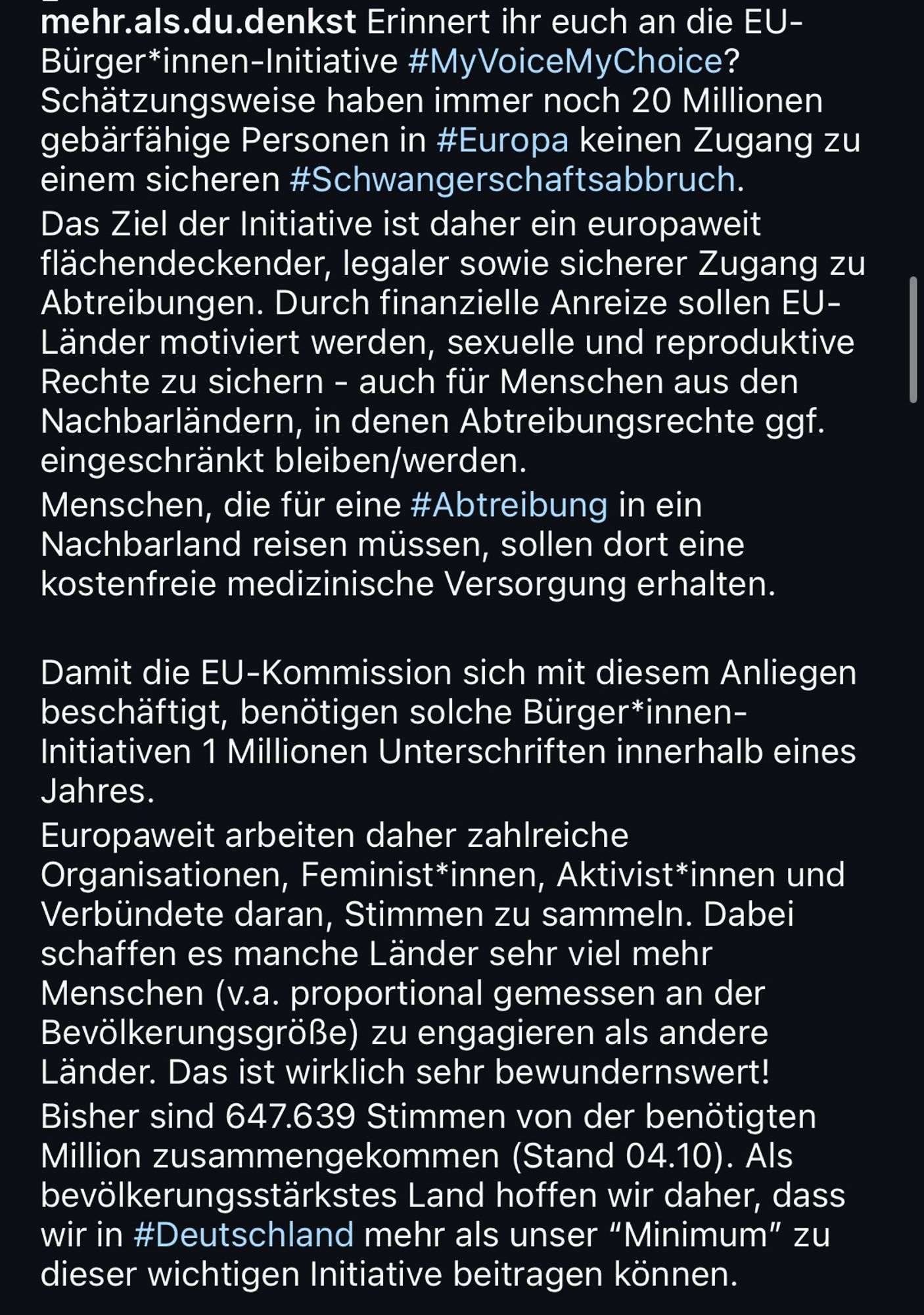 mehr.als.du.denkst Erinnert ihr euch an die EU-Bürger*innen-Initiative #MyVoiceMyChoice?
Schätzungsweise haben immer noch 20 Millionen gebärfähige Personen in #Europa keinen Zugang zu einem sicheren #Schwangerschaftsabbruch.
Das Ziel der Initiative ist daher ein europaweit flächendeckender, legaler sowie sicherer Zugang zu Abtreibungen. Durch finanzielle Anreize sollen EU-Lander motiviert werden, sexuelle und reproduktive Rechte zu sichern - auch für Menschen aus den Nachbarländern, in denen Abtreibungsrechte ggf. eingeschränkt bleiben/werden.
Menschen, die für eine #Abtreibung in ein Nachbarland reisen müssen, sollen dort eine kostenfreie medizinische Versorgung erhalten.
Damit die EU-Kommission sich mit diesem Anliegen beschäftigt, benötigen solche Bürger*innen-Initiativen 1 Millionen Unterschriften innerhalb eines Jahres.
Europaweit arbeiten daher zahlreiche Organisationen, Feminist*innen, Aktivist*innen und Verbündete daran, Stimmen zu sammeln. Dabei schaffen es manche Länder sehr