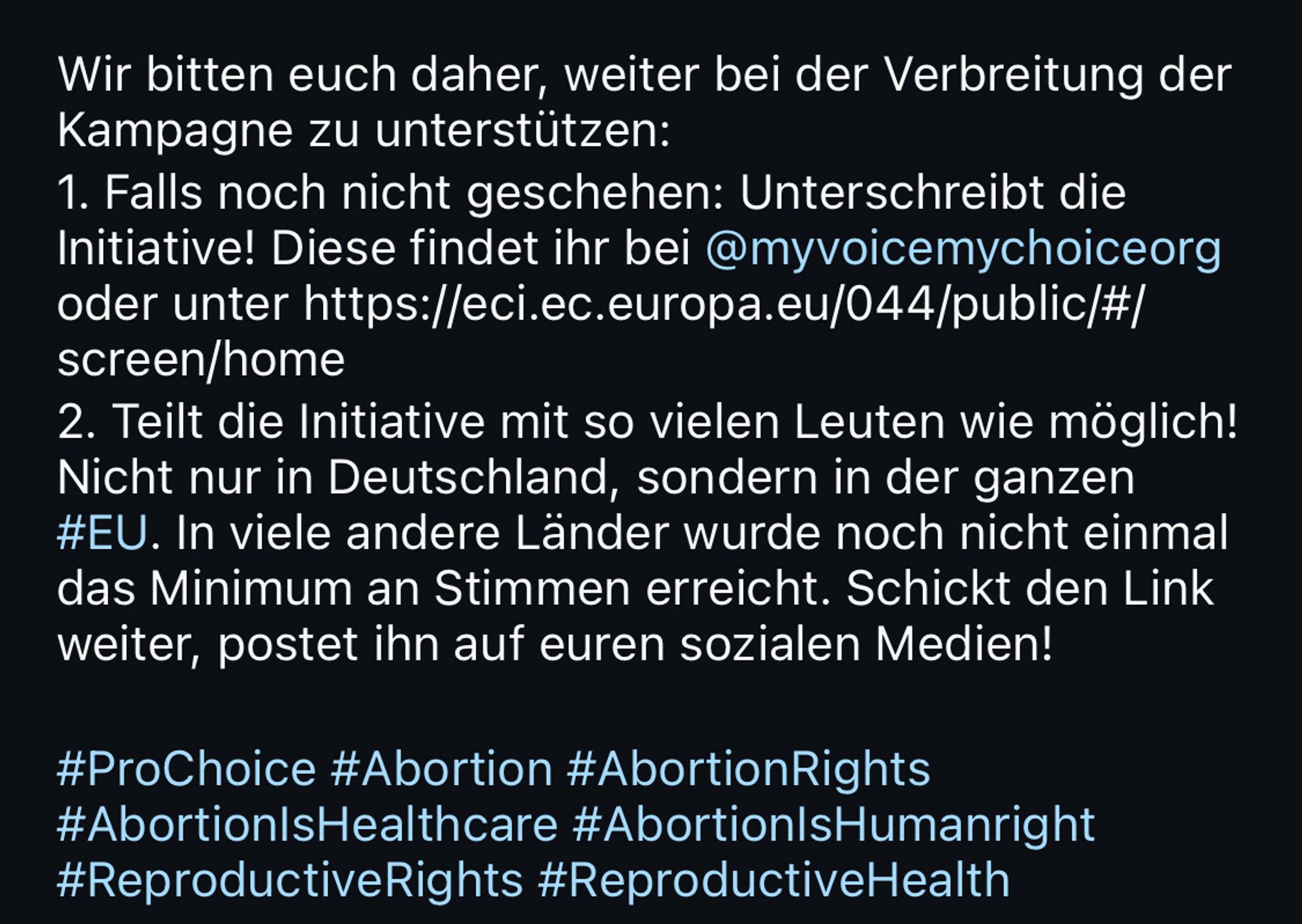 Wir bitten euch daher, weiter bei der Verbreitung der Kampagne zu unterstützen:
1. Falls noch nicht geschehen: Unterschreibt die Initiative! Diese findet ihr bei@myvoicemychoiceorg oder unter https://eci.ec.europa.eu/044/public/#/ screen/home
2. Teilt die Initiative mit so vielen Leuten wie möglich!
Nicht nur in Deutschland, sondern in der ganzen #EU. In viele andere Länder wurde noch nicht einmal das Minimum an Stimmen erreicht. Schickt den Link weiter, postet ihn auf euren sozialen Medien!
#ProChoice #Abortion #AbortionRights
#Abortion|sHealthcare #Abortion|sHumanright
#ReproductiveRights #ReproductiveHealth