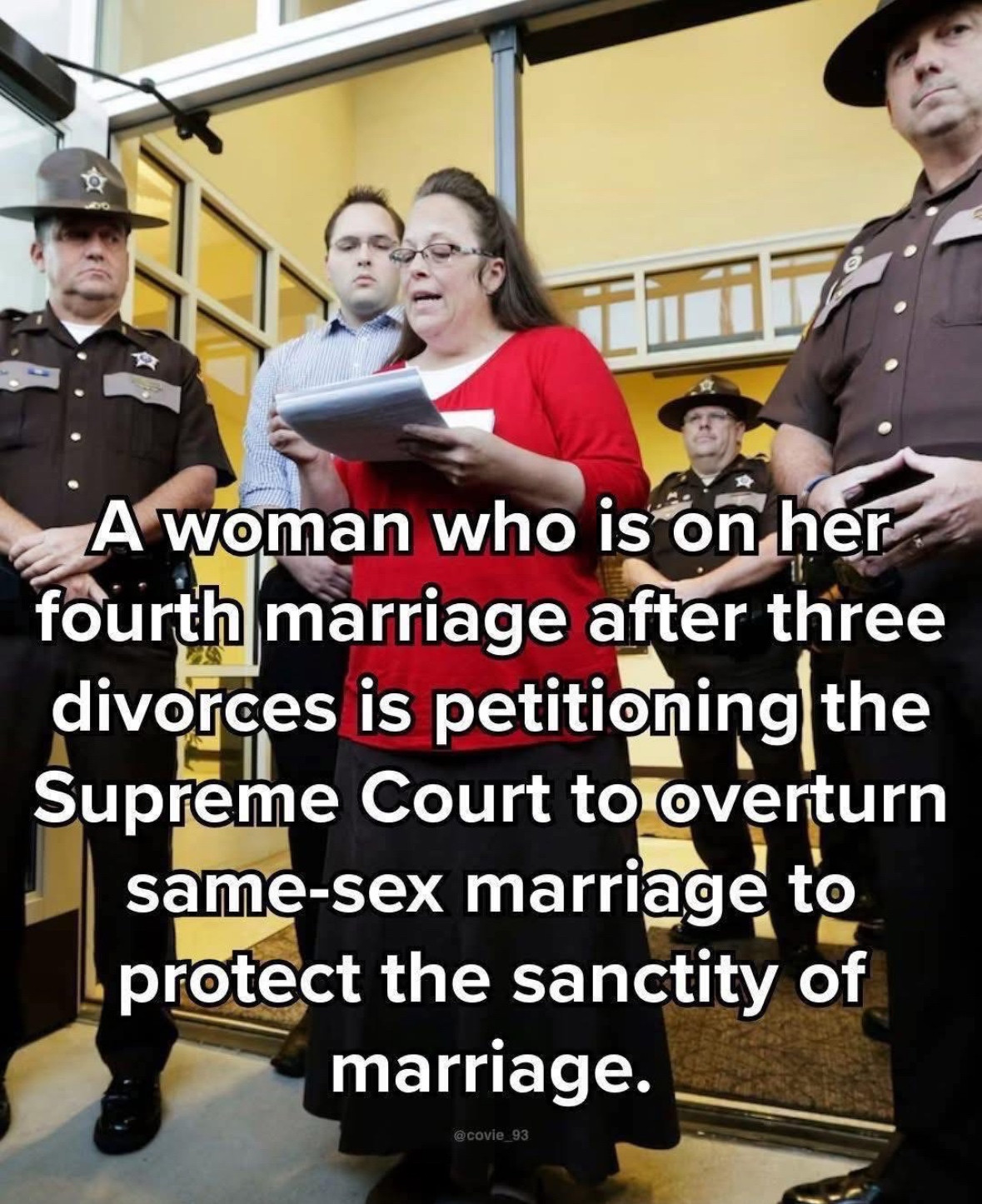 Meme of hypocritical homophobe Kim Davis that reads: 

A woman who is on her fourth marriage after three divorces is petitioning the Supreme Court to overturn same-sex marriage to protect the sanctity of marriage. 

@covie_93