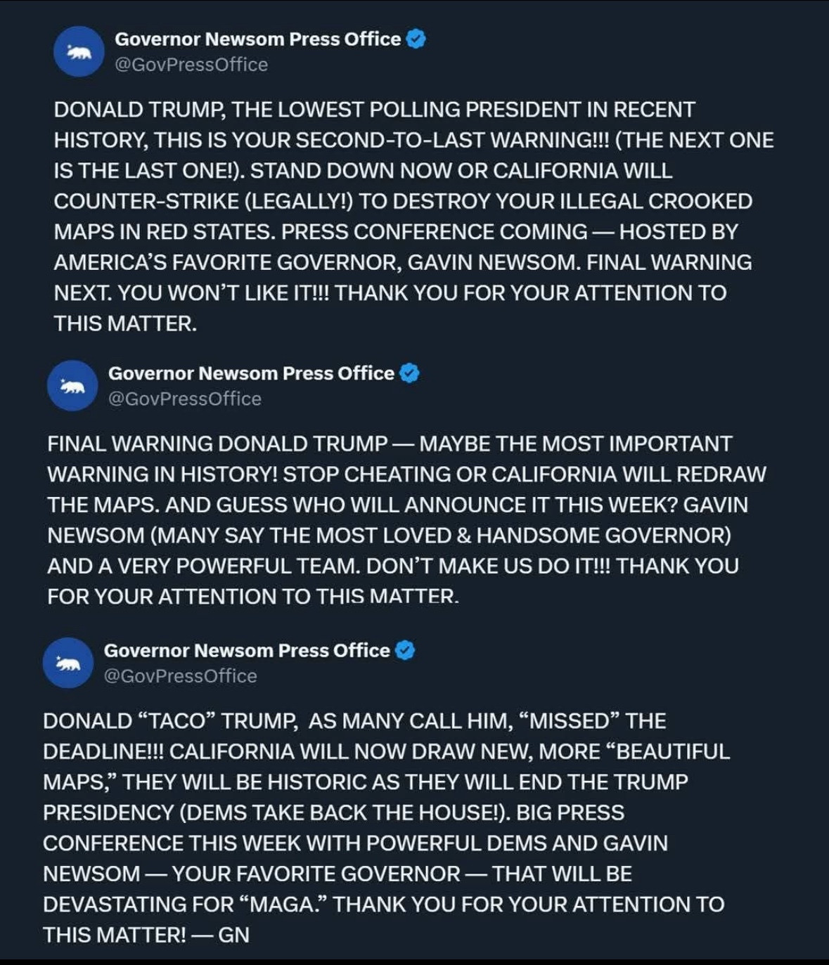 Governor Newsom Press Office:

DONALD TRUMP, THE LOWEST POLLING PRESIDENT IN RECENT HISTORY, THIS IS YOUR SECOND-TO-LAST WARNING!!! (THE NEXT ONE IS THE LAST ONE!). STAND DOWN NOW OR CALIFORNIA WILL COUNTER-STRIKE (LEGALLY!) TO DESTROY YOUR ILLEGAL CROOKED MAPS IN RED STATES. PRESS CONFERENCE COMING - HOSTED BY AMERICA'S FAVORITE GOVERNOR, GAVIN NEWSOM. FINAL WARNING NEXT. YOU WON'T LIKE IT!!! THANK YOU FOR YOUR ATTENTION TO THIS MATTER.


Governor Newsom Press Office:

FINAL WARNING DONALD TRUMP - MAYBE THE MOST IMPORTANT WARNING IN HISTORY! STOP CHEATING OR CALIFORNIA WILL REDRAW THE MAPS. AND GUESS WHO WILL ANNOUNCE IT THIS WEEK? GAVIN NEWSOM (MANY SAY THE MOST LOVED & HANDSOME GOVERNOR) AND A VERY POWERFUL TEAM. DON'T MAKE US DO IT!!! THANK YOU FOR YOUR ATTENTION TO THIS MATTER.

Governor Newsom Press Office: 

DONALD "TACO" TRUMP, AS MANY CALL HIM, "MISSED" THE DEADLINE!!! CALIFORNIA WILL NOW DRAW NEW, MORE "BEAUTIFUL MAPS," THEY WILL BE HISTORIC AS THEY WILL END THE TRUMP PRESIDENCY (DEMS TAKE BACK THE HOUSE!). BIG PRESS CONFERENCE THIS WEEK WITH POWERFUL DEMS AND GAVIN NEWSOM - YOUR FAVORITE GOVERNOR - THAT WILL BE DEVASTATING FOR "MAGA." THANK YOU FOR YOUR ATTENTION TO THIS MATTER! - GN