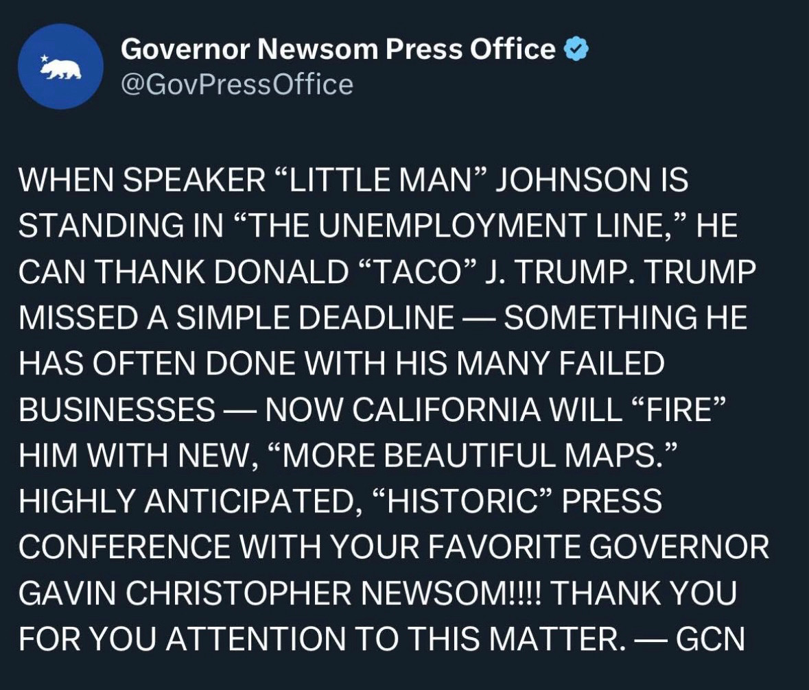 Governor Newsom Press Office:
 
WHEN SPEAKER "LITTLE MAN" JOHNSON IS STANDING IN "THE UNEMPLOYMENT LINE," HE CAN THANK DONALD "TACO" J. TRUMP. 

TRUMP MISSED A SIMPLE DEADLINE - SOMETHING HE HAS OFTEN DONE WITH HIS MANY FAILED BUSINESSES — NOW CALIFORNIA WILL "FIRE" HIM WITH NEW, "MORE BEAUTIFUL MAPS." 

HIGHLY ANTICIPATED, "HISTORIC" PRESS CONFERENCE WITH YOUR FAVORITE GOVERNOR GAVIN CHRISTOPHER NEWSOM!!!! 

THANK YOU FOR YOU ATTENTION TO THIS MATTER. - GCN