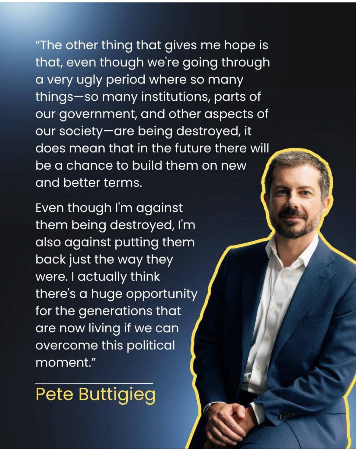 The other thing that gives me hope is that, even though we're going through a very ugly period where so many things-so many institutions, parts of our government, and other aspects of our society- are being destroyed, it does mean that in the future there will be a chance to build them on new and better terms.

Even though I'm against them being destroyed, I'm also against putting them back just the way they were. I actually think there's a huge opportunity for the generations that are now living if we can overcome this political moment.

~ Pete Buttigieg