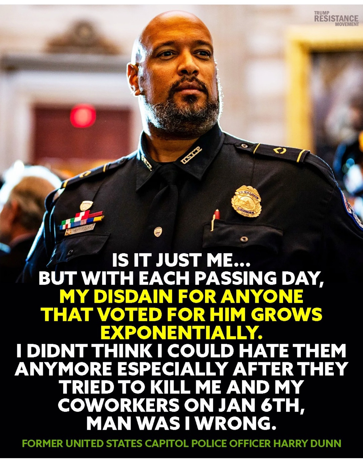 From: TRUMP RESISTANCE MOVEMENT

IS IT JUST ME...

BUT WITH EACH PASSING DAY, MY DISDAIN FOR ANYONE THAT VOTED FOR HIM GROWS EXPONENTIALLY.

I DIDNT THINK I COULD HATE THEM ANYMORE ESPECIALLY AFTER THEY TRIED TO KILL ME AND MY COWORKERS ON JAN 6TH, MAN WAS I WRONG.

FORMER UNITED STATES CAPITOL POLICE OFFICER HARRY DUNN