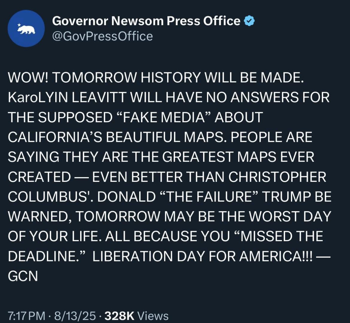 Governor Newsom Press Office: 

WOW! TOMORROW HISTORY WILL BE MADE.

KaroLYIN LEAVITT WILL HAVE NO ANSWERS FOR THE SUPPOSED "FAKE MEDIA" ABOUT CALIFORNIA'S BEAUTIFUL MAPS. 

PEOPLE ARE SAYING THEY ARE THE GREATEST MAPS EVER CREATED — EVEN BETTER THAN CHRISTOPHER COLUMBUS'. 

DONALD "THE FAILURE" TRUMP BE WARNED, TOMORROW MAY BE THE WORST DAY OF YOUR LIFE. ALL BECAUSE YOU "MISSED THE DEADLINE." 

LIBERATION DAY FOR AMERICA!!! -GCN
