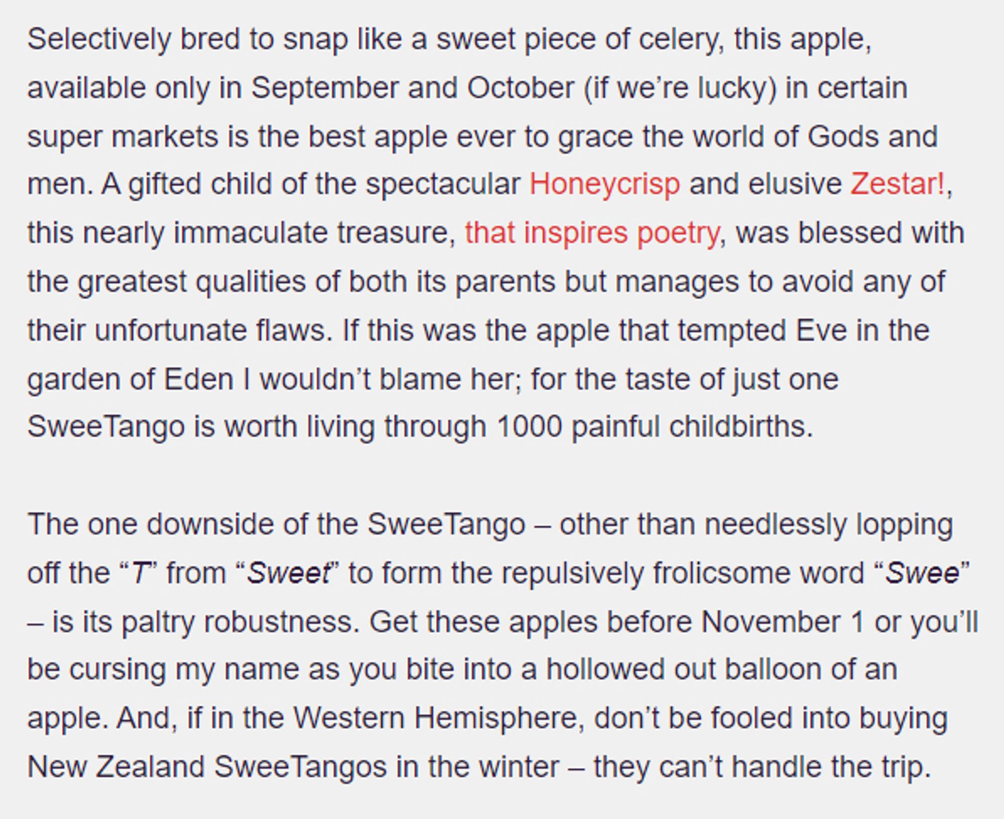 https://applerankings.com/sweetango-apple-review/
SweeTango Apple
Selectively bred to snap like a sweet piece of celery, this apple, available only in September and October (if we’re lucky) in certain super markets is the best apple ever to grace the world of Gods and men. A gifted child of the spectacular Honeycrisp and elusive Zestar!, this nearly immaculate treasure, that inspires poetry, was blessed with the greatest qualities of both its parents but manages to avoid any of their unfortunate flaws. If this was the apple that tempted Eve in the garden of Eden I wouldn’t blame her; for the taste of just one SweeTango is worth living through 1000 painful childbirths.

The one downside of the SweeTango – other than needlessly lopping off the “T” from “Sweet” to form the repulsively frolicsome word “Swee” – is its paltry robustness. Get these apples before November 1 or you’ll be cursing my name as you bite into a hollowed out balloon of an apple.