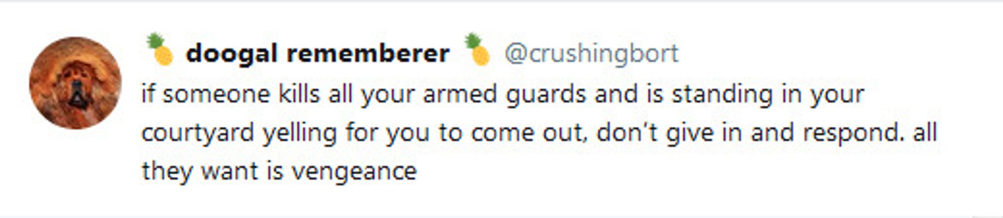 @crushingbort
if someone kills all your armed guards and is standing in your courtyard yelling for you to come out, don't give in and respond. all they want is vengeance