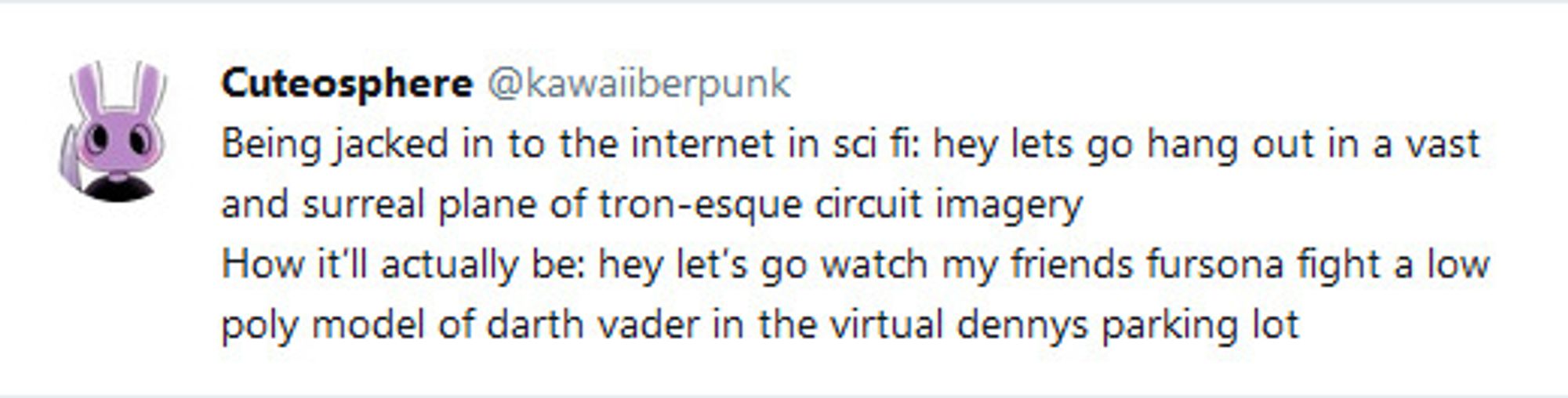 @kawaiiberpunk
Being jacked in to the internet in sci fi: hey lets go hang out in a vast and surreal plane of tron-esque circuit imagery
How it'll actually be: hey let's go watch my friends fursona fight a low poly model of darth vader in the virtual dennys parking lot