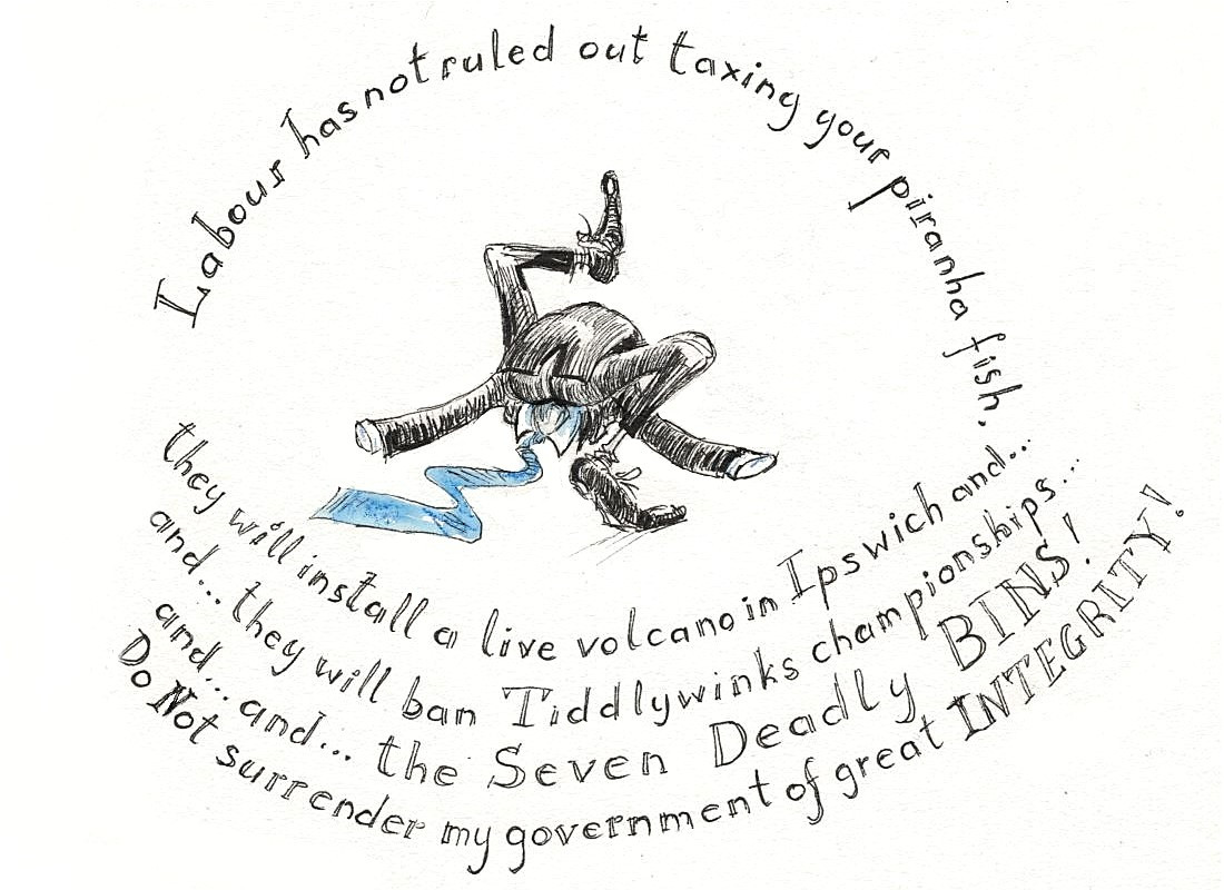 Drawing of a tight-trousered suit in a blue tie tying itself into a not. Text says 'Labour has not ruled out taxing your piranha fish, they will install a live volcano in Ipswich, and...and... they will ban Tiddlywinks championships... and... and... the Seven Deadly BINS! DO Not surrender my government of great INTEGRITY!'